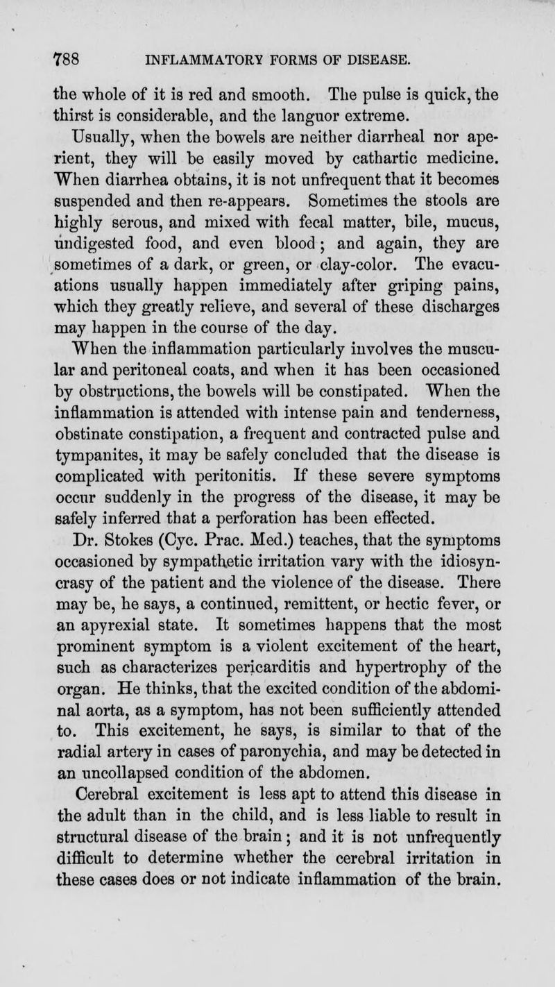 the whole of it is red and smooth. The pulse is quick, the thirst is considerable, and the languor extreme. Usually, when the bowels are neither diarrheal nor ape- rient, they will be easily moved by cathartic medicine. When diarrhea obtains, it is not unfrequent that it becomes suspended and then re-appears. Sometimes the stools are highly serous, and mixed with fecal matter, bile, mucus, undigested food, and even blood ; and again, they are sometimes of a dark, or green, or clay-color. The evacu- ations usually happen immediately after griping pains, which they greatly relieve, and several of these discharges may happen in the course of the day. When the inflammation particularly involves the muscu- lar and peritoneal coats, and when it has been occasioned by obstructions, the bowels will be constipated. When the inflammation is attended with intense pain and tenderness, obstinate constipation, a frequent and contracted pulse and tympanites, it may be safely concluded that the disease is complicated with peritonitis. If these severe symptoms occur suddenly in the progress of the disease, it may be safely inferred that a perforation has been effected. Dr. Stokes (Cyc. Prac. Med.) teaches, that the symptoms occasioned by sympathetic irritation vary with the idiosyn- crasy of the patient and the violence of the disease. There may be, he says, a continued, remittent, or hectic fever, or an apyrexial state. It sometimes happens that the most prominent symptom is a violent excitement of the heart, such as characterizes pericarditis and hypertrophy of the organ. He thinks, that the excited condition of the abdomi- nal aorta, as a symptom, has not been sufficiently attended to. This excitement, he says, is similar to that of the radial artery in cases of paronychia, and may be detected in an uncollapsed condition of the abdomen. Cerebral excitement is less apt to attend this disease in the adult than in the child, and is less liable to result in structural disease of the brain ; and it is not unfrequently difficult to determine whether the cerebral irritation in these cases does or not indicate inflammation of the brain.