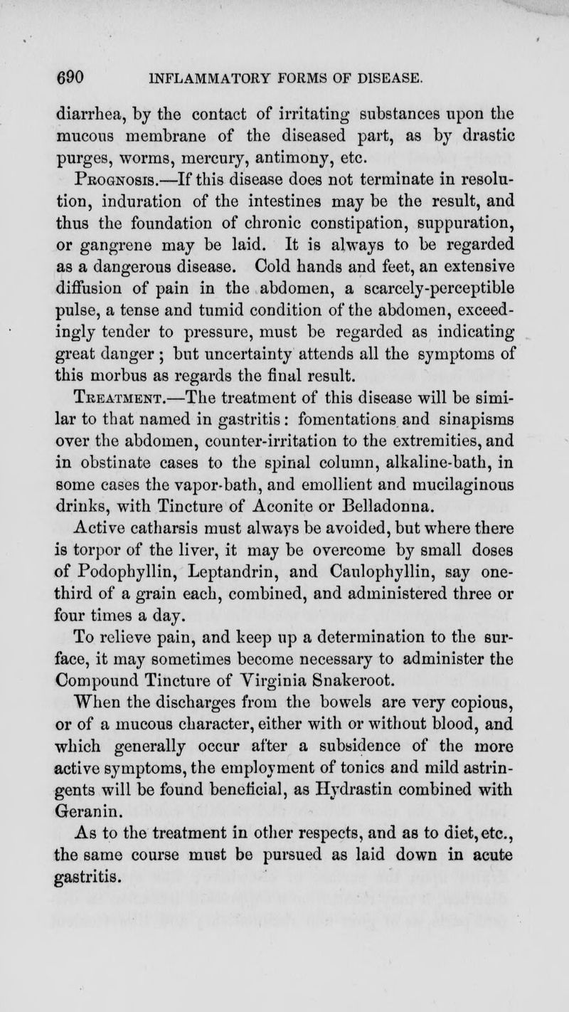 diarrhea, by the contact of irritating substances upon the mucous membrane of the diseased part, as by drastic purges, worms, mercury, antimony, etc. Prognosis.—If this disease does not terminate in resolu- tion, induration of the intestines may be the result, and thus the foundation of chronic constipation, suppuration, or gangrene may be laid. It is always to be regarded as a dangerous disease. Cold hands and feet, an extensive diffusion of pain in the abdomen, a scarcely-perceptible pulse, a tense and tumid condition of the abdomen, exceed- ingly tender to pressure, must be regarded as indicating great danger ; but uncertainty attends all the symptoms of this morbus as regards the final result. Treatment.—The treatment of this disease will be simi- lar to that named in gastritis: fomentations and sinapisms over the abdomen, counter-irritation to the extremities, and in obstinate cases to the spinal column, alkaline-bath, in some cases the vapor-bath, and emollient and mucilaginous drinks, with Tincture of Aconite or Belladonna. Active catharsis must always be avoided, but where there is torpor of the liver, it may be overcome by small doses of Podophyllin, Leptandrin, and Caulophyllin, say one- third of a grain each, combined, and administered three or four times a day. To relieve pain, and keep up a determination to the sur- face, it may sometimes become necessary to administer the Compound Tincture of Virginia Snakeroot. When the discharges from the bowels are very copious, or of a mucous character, either with or without blood, and which generally occur after a subsidence of the more active symptoms, the employment of tonics and mild astrin- gents will be found beneficial, as Hydrastin combined with Geranin. As to the treatment in other respects, and as to diet, etc., the same course must be pursued as laid down in acute gastritis.