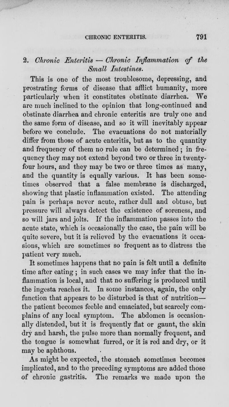 2. Chronic Enteritis — Chronic Inflammation of the Small Intestines. This is one of the most troublesome, depressing, and prostrating forms of disease that afflict humanity, more particularly when it constitutes obstinate diarrhea. We are much inclined to the opinion that long-continued and obstinate diarrhea and chronic enteritis are truly one and the same form of disease, and so it will inevitably appear before we conclude. The evacuations do not materially differ from those of acute enteritis, but as to the quantity and frequency of them no rule can be determined ; in fre- quency they may not extend beyond two or three in twenty- four hours, and they may be two or three times as many, and the quantity is equally various. It has been some- times observed that a false membrane is discharged, showing that plastic inflammation existed. The attending pain is perhaps never acute, rather dull and obtuse, but pressure will always detect the existence of soreness, and so will jars and jolts. If the inflammation passes into the acute state, which is occasionally the case, the pain will be quite severe, but it is relieved by the evacuations it occa- sions, which are sometimes so frequent as to distress the patient very much. It sometimes happens that no pain is felt until a definite time after eating ; in such cases we may infer that the in- flammation is local, and that no suffering is produced until the ingesta reaches it. In some instances, again, the only function that appears to be disturbed is that of nutrition— the patient becomes feeble and emaciated, but scarcely com- plains of any local symptom. The abdomen is occasion- ally distended, but it is frequently flat or gaunt, the skin dry and harsh, the pulse more than normally frequent, and the tongue is somewhat furred, or it is red and dry, or it may be aphthous. As might be expected, the stomach sometimes becomes implicated, and to the preceding symptoms are added those of chronic gastritis. The remarks we made upon the