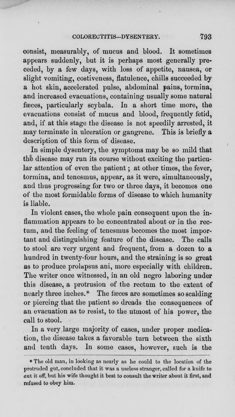 consist, measurably, of mucus and blood. It sometimes appears suddenly, but it is perhaps most generally pre- ceded, by a few days, with loss of appetite, nausea, or slight vomiting, costiveness, flatulence, chills succeeded by a hot skin, accelerated pulse, abdominal pains, tormina, and increased evacuations, containing usually some natural fasces, particularly scybala. In a short time more, the evacuations consist of mucus and blood, frequently fetid, and, if at this stage the disease is not speedily arrested, it may terminate in ulceration or gangrene. This is briefly a description of this form of disease. In simple dysentery, the symptoms may be so mild that the disease may run its course without exciting the particu- lar attention of even the patient; at other times, the fever, tormina, and tenesmus, appear, as it were, simultaneously, and thus progressing for two or three days, it becomes one of the most formidable forms of disease to which humanity is liable. In violent cases, the whole pain consequent upon the in- flammation appears to be concentrated about or in the rec- tum, and the feeling of tenesmus becomes the most impor- tant and distinguishing feature of the disease. The calls to stool are very urgent and frequent, from a dozen to a hundred in twenty-four hours, and the straining is so great as to produce prolapsus ani, more especially with children. The writer once witnessed, in an old negro laboring under this disease, a protrusion of the rectum to the extent of nearly three inches.* The feces are sometimes so scalding or piercing that the patient so dreads the consequences of an evacuation as to resist, to the utmost of his power, the call to stool. In a very large majority of cases, under proper medica- tion, the disease takes a favorable turn between the sixth and tenth days. In some cases, however, such is the * The old man, in looking as nearly as he could to the location of the protruded gut, concluded that it was a useless stranger, called for a knife to cut it off, but his wife thought it best to consult the writer about it first, and refused to obey him.