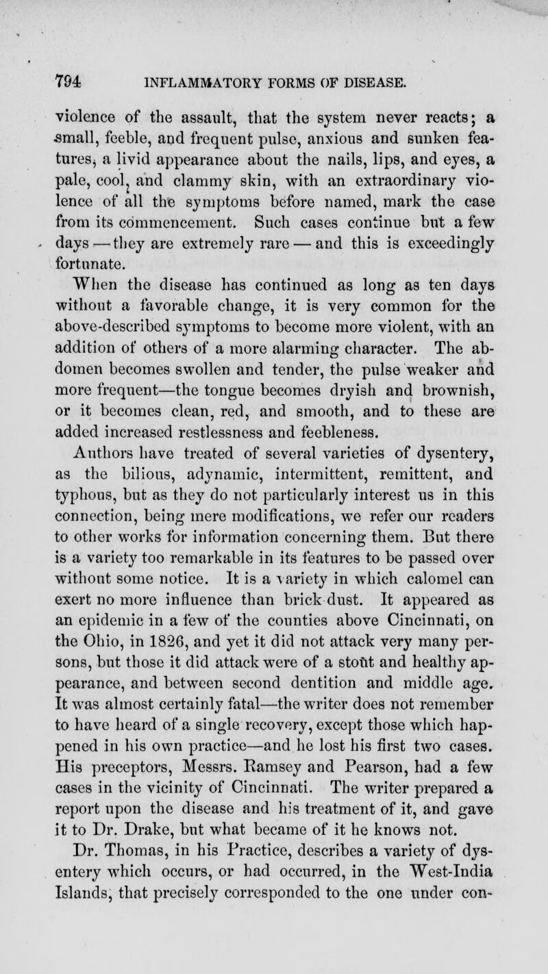 violence of the assault, that the system never reacts; a ■small, feeble, and frequent pulse, anxious and sunken fea- tures, a livid appearance about the nails, lips, and eyes, a pale, cool, and clammy skin, with an extraordinary vio- lence of all the symptoms before named, mark the case from its commencement. Such cases continue but a few days—they are extremely rare — and this is exceedingly fortunate. When the disease has continued as long as ten days without a favorable change, it is very common for the above-described symptoms to become more violent, with an addition of others of a more alarming character. The ab- domen becomes swollen and tender, the pulse weaker and more frequent—the tongue becomes dryish and brownish, or it becomes clean, red, and smooth, and to these are added increased restlessness and feebleness. Authors have treated of several varieties of dysentery, as the bilious, adynamic, intermittent, remittent, and typhous, but as they do not particularly interest us in this connection, being mere modifications, we refer our readers to other works for information concerning them. But there is a variety too remarkable in its features to be passed over without some notice. It is a variety in which calomel can exert no more influence than brick dust. It appeared as an epidemic in a few of the counties above Cincinnati, on the Ohio, in 1826, and yet it did not attack very many per- sons, but those it did attack were of a stout and healthy ap- pearance, and between second dentition and middle age. It was almost certainly fatal—the writer does not remember to have heard of a single recovery, except those which hap- pened in his own practice—and he lost his first two cases. His preceptors, Messrs. Ramsey and Pearson, had a few cases in the vicinity of Cincinnati. The writer prepared a report upon the disease and his treatment of it, and gave it to Dr. Drake, but what became of it he knows not. Dr. Thomas, in his Practice, describes a variety of dys- entery which occurs, or had occurred, in the West-India Islands, that precisely corresponded to the one under con-