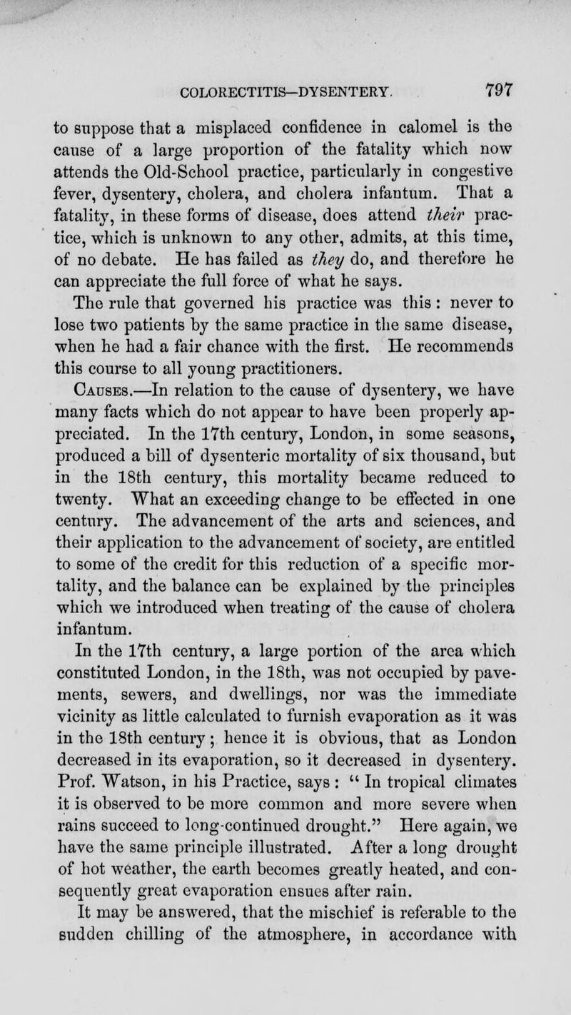 to suppose that a misplaced confidence in calomel is the cause of a large proportion of the fatality which now attends the Old-School practice, particularly in congestive fever, dysentery, cholera, and cholera infantum. That a fatality, in these forms of disease, does attend their prac- tice, which is unknown to any other, admits, at this time, of no debate. He has failed as they do, and therefore he can appreciate the full force of what he says. The rule that governed his practice was this : never to lose two patients by the same practice in the same disease, when he had a fair chance with the first. He recommends this course to all young practitioners. Causes.—In relation to the cause of dysentery, we have many facts which do not appear to have been properly ap- preciated. In the 17th century, London, in some seasons, produced a bill of dysenteric mortality of six thousand, but in the 18th century, this mortality became reduced to twenty. What an exceeding change to be effected in one century. The advancement of the arts and sciences, and their application to the advancement of society, are entitled to some of the credit for this reduction of a specific mor- tality, and the balance can be explained by the principles which we introduced when treating of the cause of cholera infantum. In the 17th century, a large portion of the area which constituted London, in the 18th, was not occupied by pave- ments, sewers, and dwellings, nor was the immediate vicinity as little calculated to furnish evaporation as it was in the 18th century; hence it is obvious, that as London decreased in its evaporation, so it decreased in dysentery. Prof. Watson, in his Practice, says :  In tropical climates it is observed to be more common and more severe when rains succeed to long-continued drought. Here again, we have the same principle illustrated. After a long drought of hot weather, the earth becomes greatly heated, and con- sequently great evaporation ensues after rain. It may be answered, that the mischief is referable to the sudden chilling of the atmosphere, in accordance with