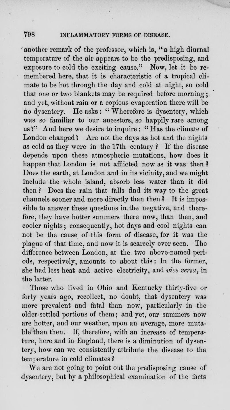 another remark of the professor, which is, a high diurnal temperature of the air appears to be the predisposing, and exposure to cold the exciting cause. Now, let it be re- membered here, that it is characteristic of a tropical cli- mate to be hot through the day and cold at night, so cold that one or two blankets may be required before morning; and yet, without rain or a copious evaporation there will be no dysentery. He asks :  Wherefore is dysentery, which was so familiar to our ancestors, so happily rare among us ? And here we desire to inquire:  Has the climate of London changed ? Are not the days as hot and the nights as cold as they were in the 17th century ? If the disease depends upon these atmospheric mutations, how does it happen that London is not afflicted now as it was then ? Does the earth, at London and in its vicinity, and we might include the whole island, absorb less water than it did then ? Does the rain that falls find its way to the great channels sooner and more directly than then ? It is impos- sible to answer these questions in the negative, and there- fore, they have hotter summers there now, than then, and cooler nights; consequently, hot days and cool nights can not be the cause of this form of disease, for it was the plague of that time, and now it is scarcely ever seen. The difference between London, at the two above-named peri- ods, respectively, amounts to about this: In the former, she had less heat and active electricity, and vice versa, in the latter. Those who lived in Ohio and Kentucky thirty-five or forty years ago, recollect, no doubt, that dysentery was more prevalent and fatal than now, particularly in the older-settled portions of them; and yet, our summers now are hotter, and our weather, upon an average, more muta- ble than then. If, therefore, with an increase of tempera- ture, here and in England, there is a diminution of dysen- tery, how can we consistently attribute the disease to the temperature in cold climates ? We are not going to point out the predisposing cause of dysentery, but by a philosophical examination of the facts