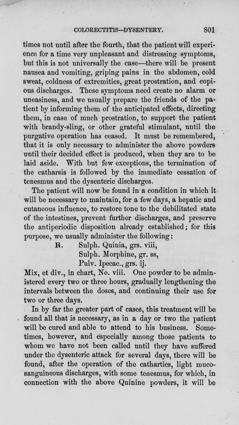 times not until after the fourth, that the patient will experi- ence for a time very unpleasant and distressing symptoms, but this is not universally the case—there will be present nausea and vomiting, griping pains in the abdomen, cold sweat, coldness of extremities, great prostration, and copi- ous discharges. These symptoms need create no alarm or uneasiness, and we usually prepare the friends of the pa- tient by informing them of the anticipated effects, directing them, in case of much prostration, to support the patient with brandy-sling, or other grateful stimulant, until the purgative operation has ceased. It must be remembered, that it is only necessary to administer the above powders until their decided effect is produced, when they are to be laid aside. With but few exceptions, the termination of the catharsis is followed by the immediate cessation of tenesmus and the dysenteric discharges. The patient will now be found in a condition in which it will be necessary to maintain, for a few days, a hepatic and cutaneous influence, to restore tone to the debilitated state of the intestines, prevent further discharges, and preserve the antiperiodic disposition already established; for this purpose, we usually administer the following: R. Sulph. Quinia, grs. viii, Sulph. Morphine, gr. ss, Pulv. Ipecac, grs. ij. Mix, et div., in chart, No. viii. One powder to be admin- istered every two or three hours, gradually lengthening the intervals between the doses, and continuing their use for two or three days. In by far the greater part of cases, this treatment will be found all that is necessary, as in a day or two the patient will be cured and able to attend to his business. Some- times, however, and especially among those patients to whom we have not been called until they have suffered under the dysenteric attack for several days, there will be found, after the operation of the cathartics, light muco- sanguineous discharges, with some tenesmus, for which, in connection with the above Quinine powders, it will be