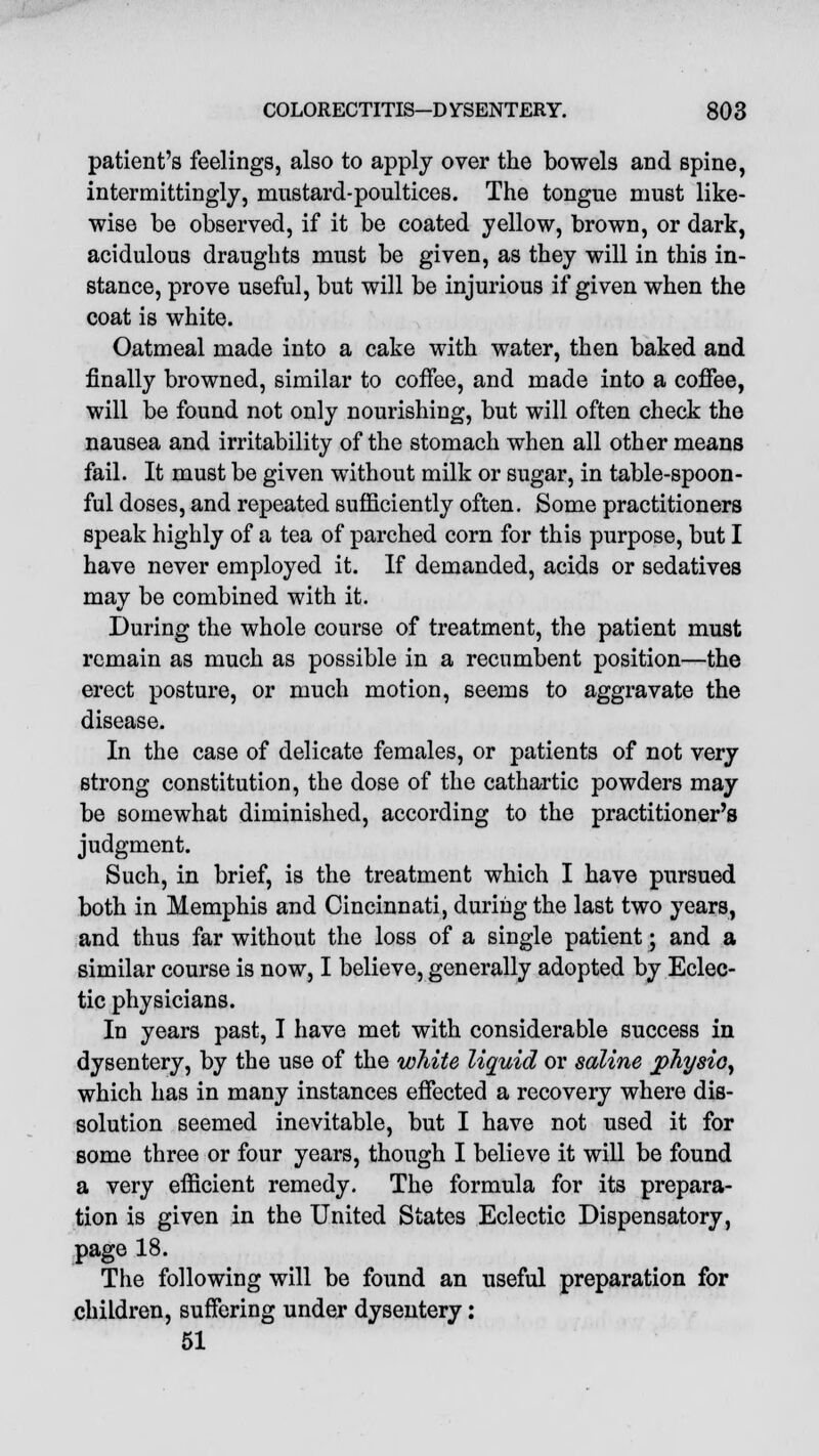 patient's feelings, also to apply over the bowels and spine, intermittingly, mustard-poultices. The tongue must like- wise be observed, if it be coated yellow, brown, or dark, acidulous draughts must be given, as they will in this in- stance, prove useful, but will be injurious if given when the coat is white. Oatmeal made into a cake with water, then baked and finally browned, similar to coffee, and made into a coffee, will be found not only nourishing, but will often check the nausea and irritability of the stomach when all other means fail. It must be given without milk or sugar, in table-spoon- ful doses, and repeated sufficiently often. Some practitioners speak highly of a tea of parched corn for this purpose, but I have never employed it. If demanded, acids or sedatives may be combined with it. During the whole course of treatment, the patient must remain as much as possible in a recumbent position—the erect posture, or much motion, seems to aggravate the disease. In the case of delicate females, or patients of not very strong constitution, the dose of the cathartic powders may be somewhat diminished, according to the practitioner's judgment. Such, in brief, is the treatment which I have pursued both in Memphis and Cincinnati, during the last two years, and thus far without the loss of a single patient; and a similar course is now, I believe, generally adopted by Eclec- tic physicians. In years past, I have met with considerable success in dysentery, by the use of the white liquid or saline physio, which has in many instances effected a recovery where dis- solution seemed inevitable, but I have not used it for some three or four years, though I believe it will be found a very efficient remedy. The formula for its prepara- tion is given in the United States Eclectic Dispensatory, page 18. The following will be found an useful preparation for children, suffering under dysentery: 51