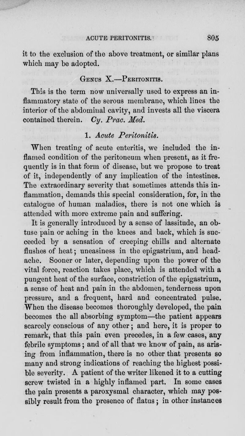 it to the exclusion of the above treatment, or similar plans which may be adopted. Genus X.—Peritonitis. This is the term now universally used to express an in- flammatory state of the serous membrane, which lines the interior of the abdominal cavity, and invests all the viscera contained therein. Cy. Prac. Med. 1. Acute Peritonitis. When treating of acute enteritis, we included the in- flamed condition of the peritoneum when present, as it fre- quently is in that form of disease, but we propose to treat of it, independently of any implication of the intestines. The extraordinary severity that sometimes attends this in- flammation, demands this special consideration, for, in the catalogue of human maladies, there is not one which is attended with more extreme pain and suffering. It is generally introduced by a sense of lassitude, an ob- tuse pain or aching in the knees and back, which is suc- ceeded by a sensation of creeping chills and alternate flushes of heat; uneasiness in the epigastrium, and head- ache. Sooner or later, depending upon the power of the vital force, reaction takes place, which is attended with a pungent heat of the surface, constriction of the epigastrium, a sense of heat and pain in the abdomen, tenderness upon pressure, and a frequent, hard and concentrated pulse. When the disease becomes thoroughly developed, the pain becomes the all absorbing symptom—the patient appears scarcely conscious of any other; and here, it is proper to remark, that this pain even precedes, in a few cases, any febrile symptoms ; and of all that we know of pain, as aris- ing from inflammation, there is no other that presents so many and strong indications of reaching the highest possi- ble severity. A patient of the writer likened it to a cutting screw twisted in a highly inflamed part. In some cases the pain presents a paroxysmal character, which may pos- sibly result from the presence of flatus ; in other instances