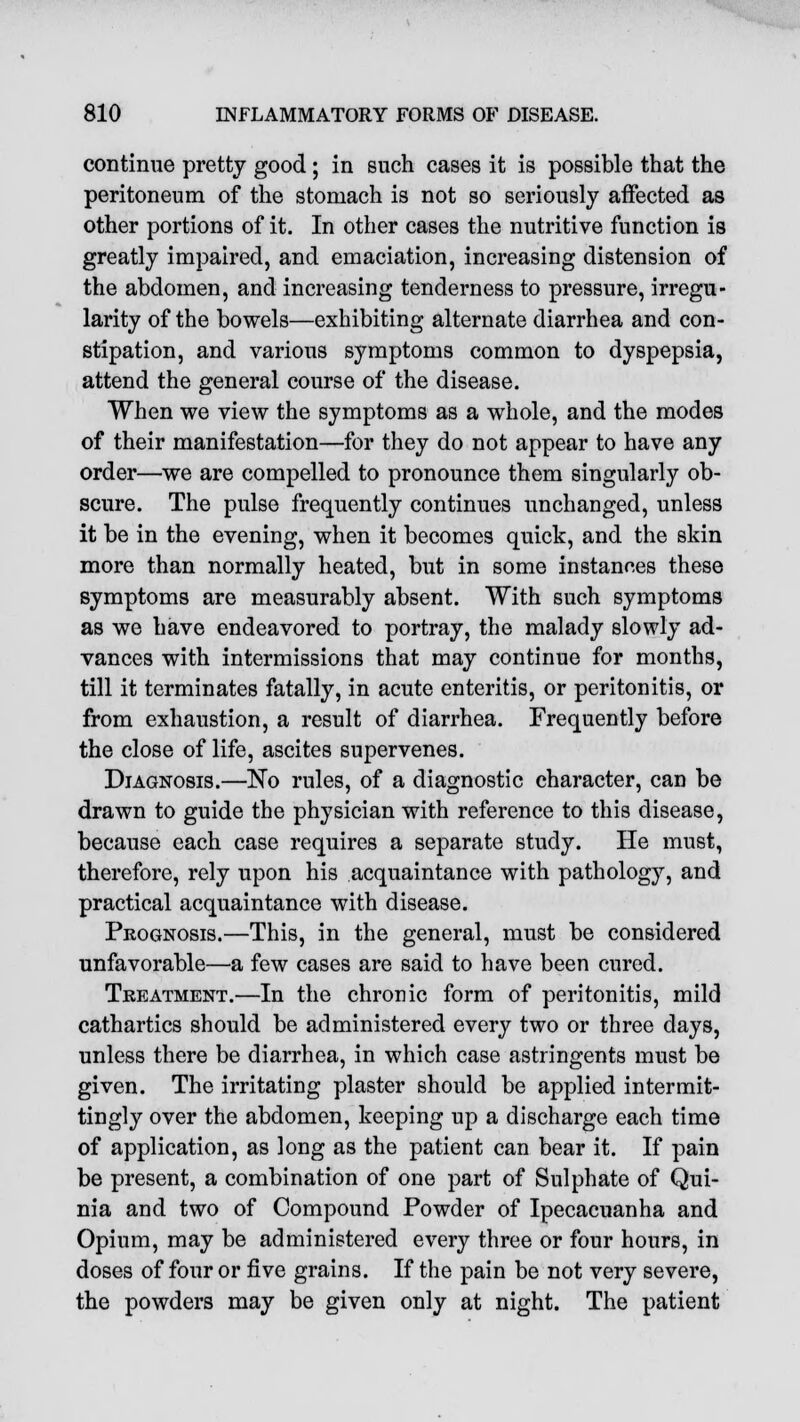 continue pretty good ; in such cases it is possible that the peritoneum of the stomach is not so seriously affected as other portions of it. In other cases the nutritive function is greatly impaired, and emaciation, increasing distension of the abdomen, and increasing tenderness to pressure, irregu- larity of the bowels—exhibiting alternate diarrhea and con- stipation, and various symptoms common to dyspepsia, attend the general course of the disease. When we view the symptoms as a whole, and the modes of their manifestation—for they do not appear to have any order—we are compelled to pronounce them singularly ob- scure. The pulse frequently continues unchanged, unless it be in the evening, when it becomes quick, and the skin more than normally heated, but in some instano.es these symptoms are measurably absent. With such symptoms as we have endeavored to portray, the malady slowly ad- vances with intermissions that may continue for months, till it terminates fatally, in acute enteritis, or peritonitis, or from exhaustion, a result of diarrhea. Frequently before the close of life, ascites supervenes. Diagnosis.—No rules, of a diagnostic character, can be drawn to guide the physician with reference to this disease, because each case requires a separate study. He must, therefore, rely upon his acquaintance with pathology, and practical acquaintance with disease. Prognosis.—This, in the general, must be considered unfavorable—a few cases are said to have been cured. Treatment.—In the chronic form of peritonitis, mild cathartics should be administered every two or three days, unless there be diarrhea, in which case astringents must be given. The irritating plaster should be applied intermit- tingly over the abdomen, keeping up a discharge each time of application, as long as the patient can bear it. If pain be present, a combination of one part of Sulphate of Qui- nia and two of Compound Powder of Ipecacuanha and Opium, may be administered every three or four hours, in doses of four or five grains. If the pain be not very severe, the powders may be given only at night. The patient