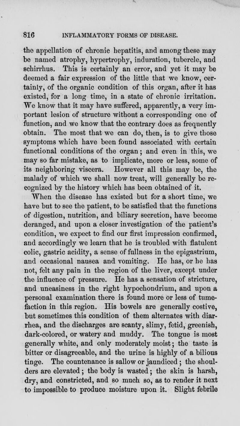 the appellation of chronic hepatitis, and among these may- be named atrophy, hypertrophy, induration, tubercle, and schirrhus. This is certainly an error, and yet it may be deemed a fair expression of the little that we know, cer- tainly, of the organic condition of this organ, after it has existed, for a long time, in a state of chronic irritation. We know that it may have suffered, apparently, a very im- portant lesion of structure without a corresponding one of function, and we know that the contrary does as frequently obtain. The most that we can do, then, is to give those symptoms which have been found associated with certain functional conditions of the organ; and even in this, we may so far mistake, as to implicate, more or less, some of its neighboring viscera. However all this may be, the malady of which we shall now treat, will generally be re- cognized by the history which has been obtained of it. When the disease has existed but for a short time, we have but to see the patient, to be satisfied that the functions of digestion, nutrition, and biliary secretion, have become deranged, and upon a closer investigation of the patient's condition, we expect to find our first impression confirmed, and accordingly we learn that he is troubled with flatulent colic, gastric acidity, a sense of fullness in the epigastrium, and occasional nausea and vomiting. He has, or he has not, felt any pain in the region of the liver, except under the influence of pressure. He has a sensation of stricture, and uneasiness in the right hypochondrium, and upon a personal examination there is found more or less of tume- faction in this region. His bowels are generally costive, but sometimes this condition of them alternates with diar- rhea, and the discharges are scanty, slimy, fetid, greenish, dark-colored, or watery and muddy. The tongue is most generally white, and only moderately moist; the taste is bitter or disagreeable, and the urine is highly of a bilious tinge. The countenance is sallow or jaundiced ; the shoul- ders are elevated ; the body is wasted; the skin is harsh, dry, and constricted, and so much so, as to render it next to impossible to produce moisture upon it. Slight febrile