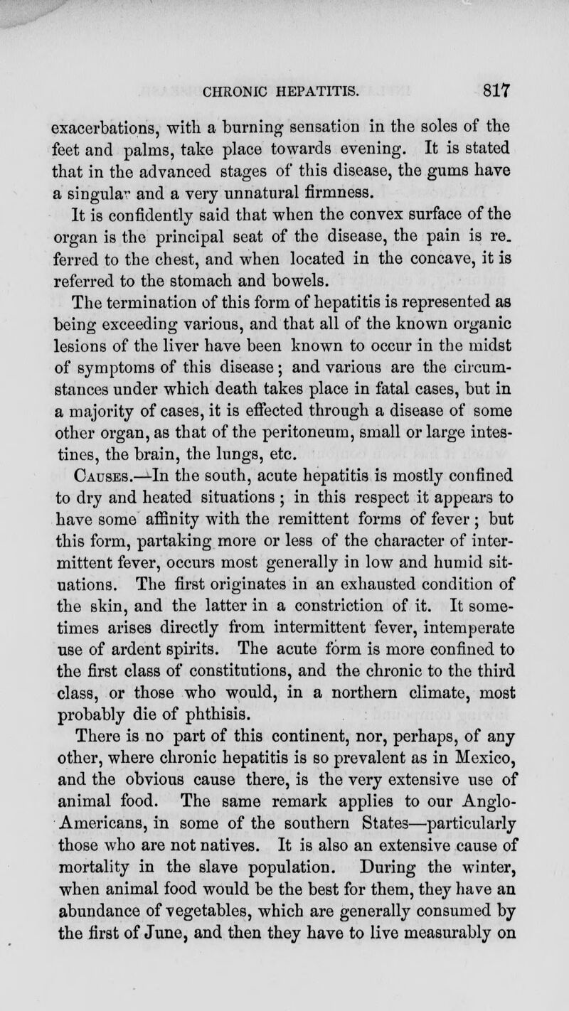 exacerbations, with a burning sensation in the soles of the feet and palms, take place towards evening. It is stated that in the advanced stages of this disease, the gums have a singula^ and a very unnatural firmness. It is confidently said that when the convex surface of the organ is the principal seat of the disease, the pain is re. ferred to the chest, and when located in the concave, it is referred to the stomach and bowels. The termination of this form of hepatitis is represented as being exceeding various, and that all of the known organic lesions of the liver have been known to occur in the midst of symptoms of this disease; and various are the circum- stances under which death takes place in fatal cases, but in a majority of cases, it is effected through a disease of some other organ, as that of the peritoneum, small or large intes- tines, the brain, the lungs, etc. Causes.—In the south, acute hepatitis is mostly confined to dry and heated situations ; in this respect it appears to have some affinity with the remittent forms of fever; but this form, partaking more or less of the character of inter- mittent fever, occurs most generally in low and humid sit- uations. The first originates in an exhausted condition of the skin, and the latter in a constriction of it. It some- times arises directly from intermittent fever, intemperate use of ardent spirits. The acute form is more confined to the first class of constitutions, and the chronic to the third class, or those who would, in a northern climate, most probably die of phthisis. There is no part of this continent, nor, perhaps, of any other, where chronic hepatitis is so prevalent as in Mexico, and the obvious cause there, is the very extensive use of animal food. The same remark applies to our Anglo- Americans, in some of the southern States—particularly those who are not natives. It is also an extensive cause of mortality in the slave population. During the winter, when animal food would be the best for them, they have an abundance of vegetables, which are generally consumed by the first of June, and then they have to live measurably on