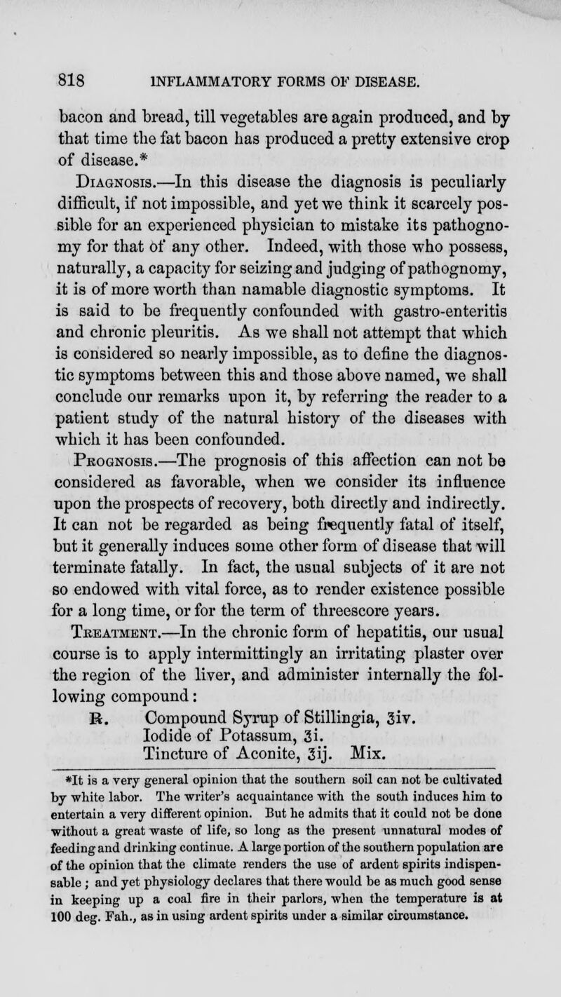 bacon and bread, till vegetables are again produced, and by that time the fat bacon has produced a pretty extensive crop of disease.* Diagnosis.—In this disease the diagnosis is peculiarly difficult, if not impossible, and yet we think it scarcely pos- sible for an experienced physician to mistake its pathogno- my for that of any other. Indeed, with those who possess, naturally, a capacity for seizing and judging of pathognomy, it is of more worth than namable diagnostic symptoms. It is said to be frequently confounded with gastro-enteritis and chronic pleuritis. As we shall not attempt that which is considered so nearly impossible, as to define the diagnos- tic symptoms between this and those above named, we shall conclude our remarks upon it, by referring the reader to a patient study of the natural history of the diseases with which it has been confounded. Prognosis.—The prognosis of this affection can not be considered as favorable, when we consider its influence upon the prospects of recovery, both directly and indirectly. It can not be regarded as being frequently fatal of itself, but it generally induces some other form of disease that will terminate fatally. In fact, the usual subjects of it are not so endowed with vital force, as to render existence possible for a long time, or for the term of threescore years. Treatment.—In the chronic form of hepatitis, our usual course is to apply intermittingly an irritating plaster over the region of the liver, and administer internally the fol- lowing compound: H. Compound Syrup of Stillingia, 3iv. Iodide of Potassum, 3i. Tincture of Aconite, 3ij. Mix. *It is a very general opinion that the southern soil can not be cultivated by white labor. The writer's acquaintance with the south induces him to entertain a very different opinion. But he admits that it could not be done without a great waste of life, so long as the present unnatural modes of feeding and drinking continue. A large portion of the southern population are of the opinion that the climate renders the use of ardent spirits indispen- sable ; and yet physiology declares that there would be as much good sense in keeping up a coal fire in their parlors, when the temperature is at 100 deg. Fah., as in using ardent spirits under a similar circumstance.