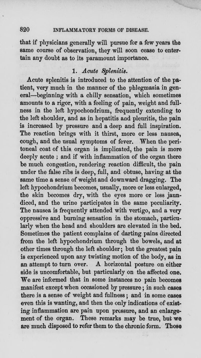 that if physicians generally will pursue for a few years the same course of observation, they will soon cease to enter- tain any doubt as to its paramount importance. 1. Acute Splenitis. Acute splenitis is introduced to the attention of the pa- tient, very much in the manner of the phlegmasia in gen- eral—beginning with a chilly sensation, which sometimes amounts to a rigor, with a feeling of pain, weight and full- ness in the left hypochondrium, frequently extending to the left shoulder, and as in hepatitis and pleuritis, the pain is increased by pressure and a deep and full inspiration. The reaction brings with it thirst, more or less nausea, cough, and the usual symptoms of fever. When the peri- toneal coat of this organ is implicated, the pain is more deeply acute ; and if with inflammation of the organ there be much congestion, rendering reaction difficult, the pain under the false ribs is deep, full, and obtuse, having at the same time a sense of weight and downward dragging. The left hypochondrium becomes, usually, more or less enlarged, the skin becomes dry, with the eyes more or less jaun- diced, and the urine participates in the same peculiarity. The nausea is frequently attended with vertigo, and a very oppressive and burning sensation in the stomach, particu- larly when the head and shoulders are elevated in the bed. Sometimes the patient complains of darting pains directed from the left hypochondrium through the bowels, and at other times through the left shoulder; but the greatest pain is experienced upon any twisting motion of the body, as in an attempt to turn over. A horizontal posture on either side is uncomfortable, but particularly on the affected one. We are informed that in some instances no pain becomes manifest except when occasioned by pressure; in such cases there is a sense of weight and fullness; and in some cases even this is wanting, and then the only indications of exist- ing inflammation are pain upon pressure, and an enlarge- ment of the organ. These remarks may be true, but we are much disposed to refer them to the chronic form. Those