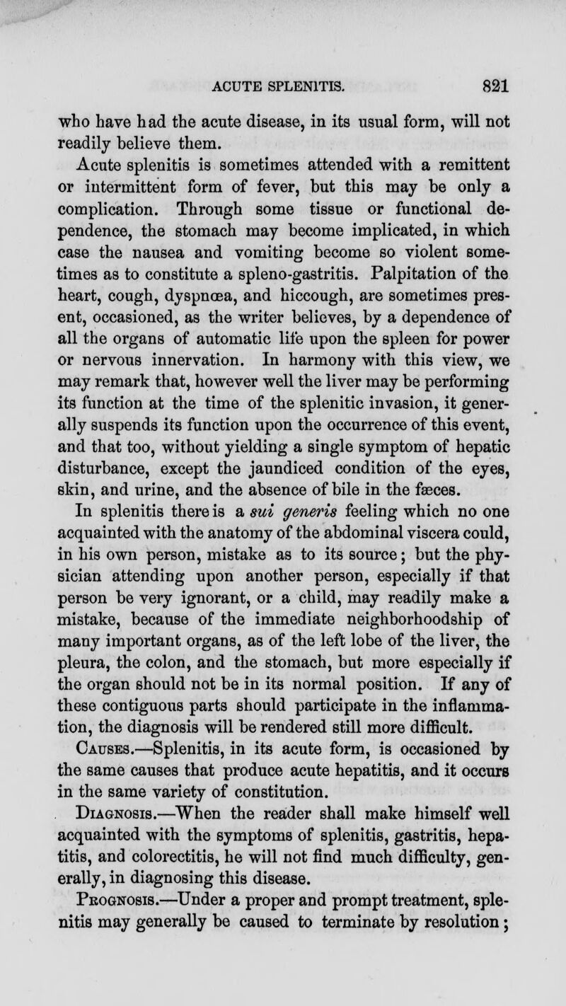 who have had the acute disease, in its usual form, will not readily believe them. Acute splenitis is sometimes attended with a remittent or intermittent form of fever, but this may be only a complication. Through some tissue or functional de- pendence, the stomach may become implicated, in which case the nausea and vomiting become so violent some- times as to constitute a spleno-gastritis. Palpitation of the heart, cough, dyspnoea, and hiccough, are sometimes pres- ent, occasioned, as the writer believes, by a dependence of all the organs of automatic life upon the spleen for power or nervous innervation. In harmony with this view, we may remark that, however well the liver may be performing its function at the time of the splenitic invasion, it gener- ally suspends its function upon the occurrence of this event, and that too, without yielding a single symptom of hepatic disturbance, except the jaundiced condition of the eyes, skin, and urine, and the absence of bile in the faeces. In splenitis there is a sui generis feeling which no one acquainted with the anatomy of the abdominal viscera could, in his own person, mistake as to its source; but the phy- sician attending upon another person, especially if that person be very ignorant, or a child, may readily make a mistake, because of the immediate neighborhoodship of many important organs, as of the left lobe of the liver, the pleura, the colon, and the stomach, but more especially if the organ should not be in its normal position. If any of these contiguous parts should participate in the inflamma- tion, the diagnosis will be rendered still more difficult. Causes.—Splenitis, in its acute form, is occasioned by the same causes that produce acute hepatitis, and it occurs in the same variety of constitution. Diagnosis.—When the reader shall make himself well acquainted with the symptoms of splenitis, gastritis, hepa- titis, and colorectitis, he will not find much difficulty, gen- erally, in diagnosing this disease. Prognosis.—Under a proper and prompt treatment, sple- nitis may generally be caused to terminate by resolution ;