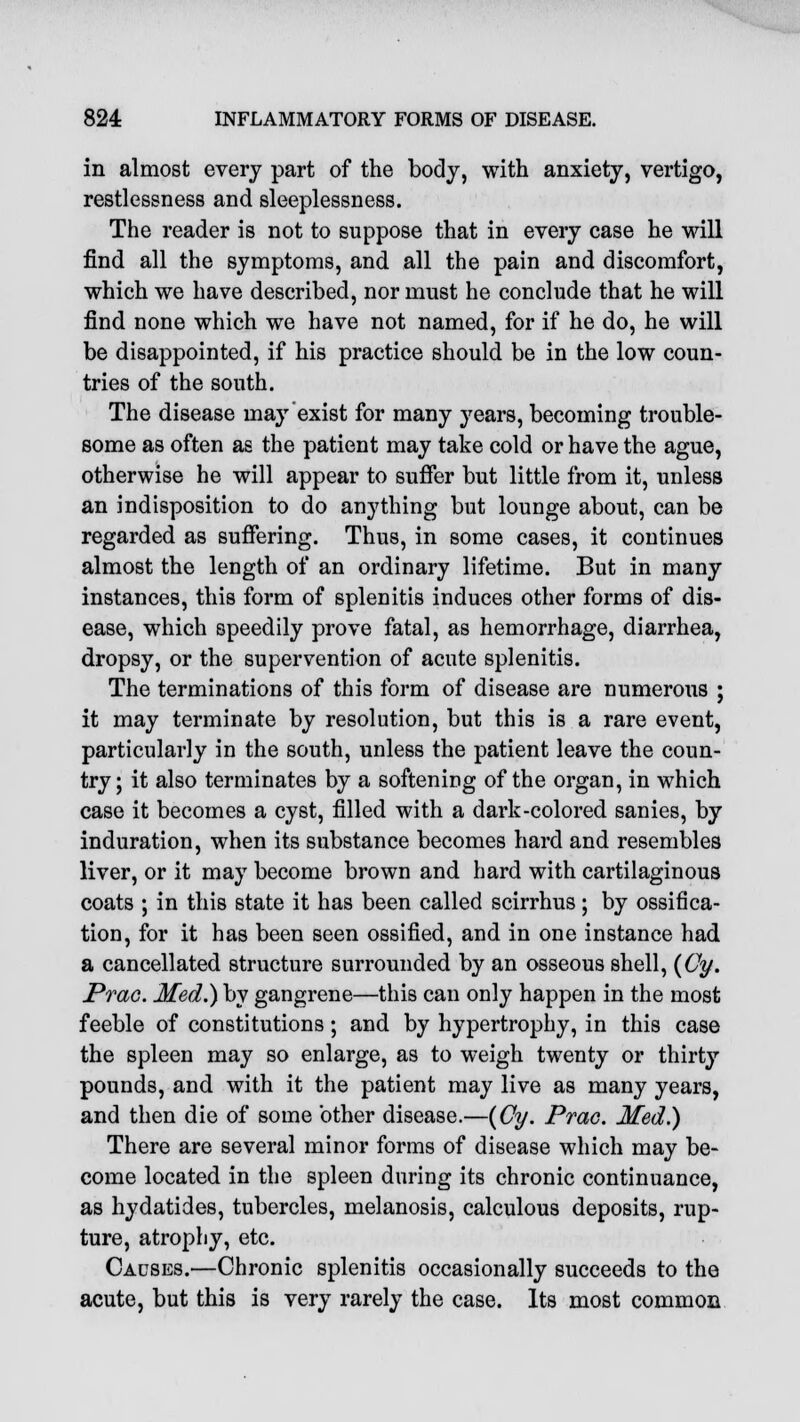 in almost every part of the body, with anxiety, vertigo, restlessness and sleeplessness. The reader is not to suppose that in every case he will find all the symptoms, and all the pain and discomfort, which we have described, nor must he conclude that he will find none which we have not named, for if he do, he will be disappointed, if his practice should be in the low coun- tries of the south. The disease may exist for many years, becoming trouble- some as often as the patient may take cold or have the ague, otherwise he will appear to suffer but little from it, unless an indisposition to do anything but lounge about, can be regarded as suffering. Thus, in some cases, it continues almost the length of an ordinary lifetime. But in many instances, this form of splenitis induces other forms of dis- ease, which speedily prove fatal, as hemorrhage, diarrhea, dropsy, or the supervention of acute splenitis. The terminations of this form of disease are numerous ; it may terminate by resolution, but this is a rare event, particularly in the south, unless the patient leave the coun- try; it also terminates by a softening of the organ, in which case it becomes a cyst, filled with a dark-colored sanies, by induration, when its substance becomes hard and resembles liver, or it may become brown and hard with cartilaginous coats ; in this state it has been called scirrhus; by ossifica- tion, for it has been seen ossified, and in one instance had a cancellated structure surrounded by an osseous shell, (Cy. Prac. Med.) by gangrene—this can only happen in the most feeble of constitutions; and by hypertrophy, in this case the spleen may so enlarge, as to weigh twenty or thirty pounds, and with it the patient may live as many years, and then die of some other disease.—(Cy. Prac. Med.) There are several minor forms of disease which may be- come located in the spleen during its chronic continuance, as hydatides, tubercles, melanosis, calculous deposits, rup- ture, atrophy, etc. Causes.—Chronic splenitis occasionally succeeds to the acute, but this is very rarely the case. Its most common