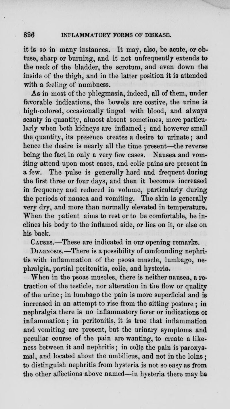 it is so in many instances. It may, also, be acute, or ob- tuse, sharp or burning, and it not unfrequently extends to the neck of the bladder, the scrotum, and even down the inside of the thigh, and in the latter position it is attended with a feeling of numbness. As in most of the phlegmasia, indeed, all of them, under favorable indications, the bowels are costive, the urine is high-colored, occasionally tinged with blood, and always scanty in quantit}7, almost absent sometimes, more particu- larly when both kidneys are inflamed ; and however small the quantity, its presence creates a desire to urinate; and hence the desire is nearly all the time present—the reverse being the fact in only a very few cases. Nausea and vom- iting attend upon most cases, and colic pains are present in a few. The pulse is generally hard and frequent during the first three or four days, and then it becomes increased in frequency and reduced in volume, particularly during the periods of nausea and vomiting. The skin is generally very dry, and more than normally elevated in temperature. When the patient aims to rest or to be comfortable, he in- clines his body to the inflamed side, or lies on it, or else on his back. Causes.—These are indicated in our opening remarks. Diagnosis.—There is a possibility of confounding nephri- tis with inflammation of the psoas muscle, lumbago, ne- phralgia, partial peritonitis, colic, and hysteria. When in the psoas muscles, there is neither nausea, a re- traction of the testicle, nor alteration in the flow or quality of the urine; in lumbago the pain is more superficial and is increased in an attempt to rise from the sitting posture ; in nephralgia there is no inflammatory fever or indications ot inflammation; in peritonitis, it is true that inflammation and vomiting are present, but the urinary symptoms and peculiar course of the pain are wanting, to create a like- ness between it and nephritis; in colic the pain is paroxys- mal, and located about the umbilicus, and not in the loins; to distinguish nephritis from hysteria is not so easy as from the other affections above named—in hysteria there may b&