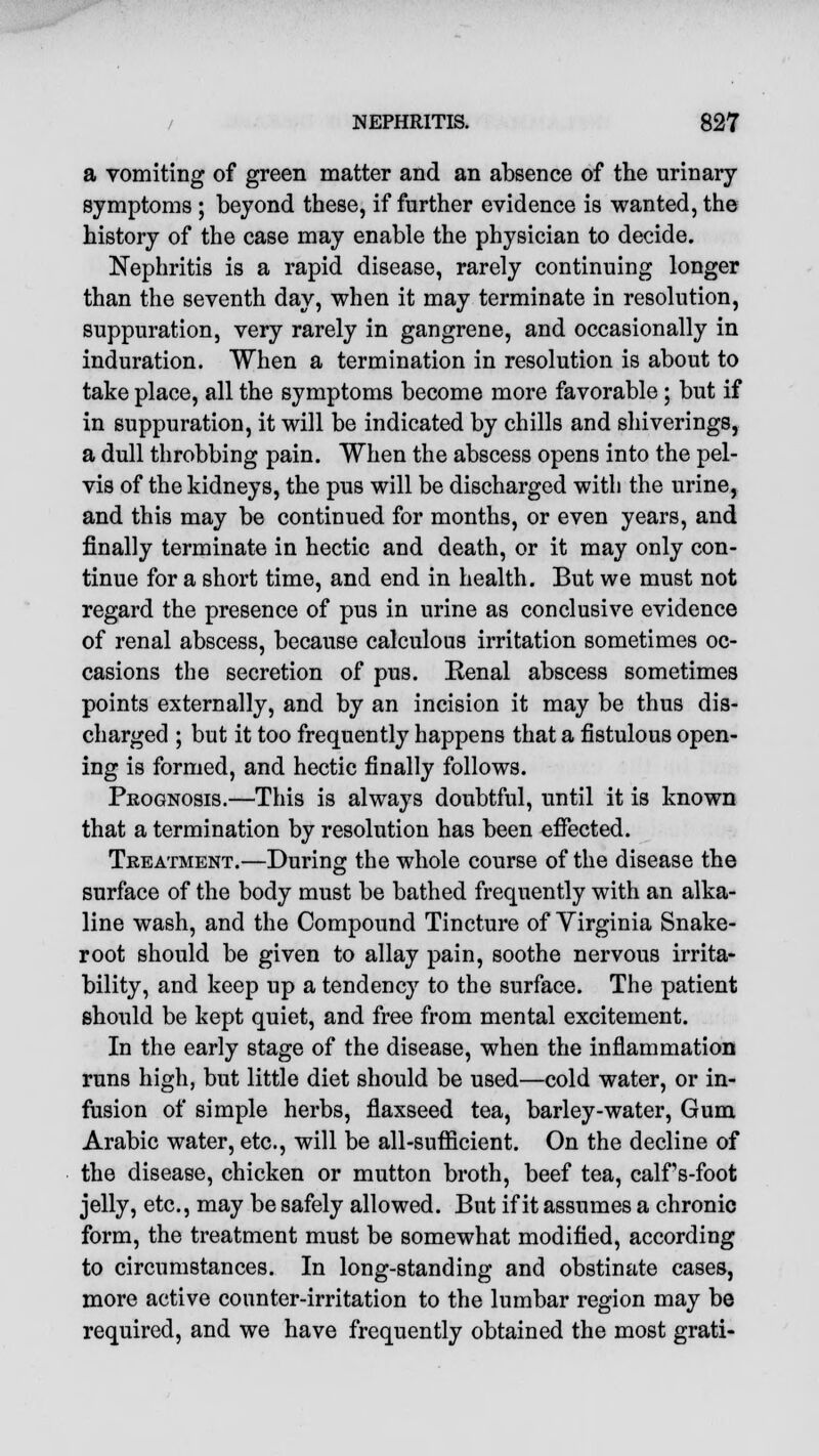 a vomiting of green matter and an absence of the urinary- symptoms ; beyond these, if further evidence is wanted, the history of the case may enable the physician to decide. Nephritis is a rapid disease, rarely continuing longer than the seventh day, when it may terminate in resolution, suppuration, very rarely in gangrene, and occasionally in induration. When a termination in resolution is about to take place, all the symptoms become more favorable; but if in suppuration, it will be indicated by chills and shiverings, a dull throbbing pain. When the abscess opens into the pel- vis of the kidneys, the pus will be discharged with the urine, and this may be continued for months, or even years, and finally terminate in hectic and death, or it may only con- tinue for a short time, and end in health. But we must not regard the presence of pus in urine as conclusive evidence of renal abscess, because calculous irritation sometimes oc- casions the secretion of pus. Eenal abscess sometimes points externally, and by an incision it may be thus dis- charged ; but it too frequently happens that a fistulous open- ing is formed, and hectic finally follows. Prognosis.—This is always doubtful, until it is known that a termination by resolution has been effected. Treatment.—During the whole course of the disease the surface of the body must be bathed frequently with an alka- line wash, and the Compound Tincture of Virginia Snake- root should be given to allay pain, soothe nervous irrita- bility, and keep up a tendency to the surface. The patient should be kept quiet, and free from mental excitement. In the early stage of the disease, when the inflammation runs high, but little diet should be used—cold water, or in- fusion of simple herbs, flaxseed tea, barley-water, Gum Arabic water, etc., will be all-sufficient. On the decline of the disease, chicken or mutton broth, beef tea, calfs-foot jelly, etc., may be safely allowed. But if it assumes a chronic form, the treatment must be somewhat modified, according to circumstances. In long-standing and obstinate cases, more active counter-irritation to the lumbar region may be required, and we have frequently obtained the most grati-