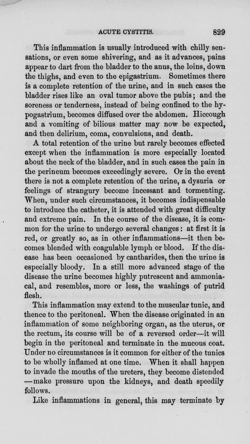 This inflammation is usually introduced with chilly sen- sations, or even some shivering, and as it advances, pains appear to dart from the bladder to the anus, the loins, down the thighs, and even to the epigastrium. Sometimes there is a complete retention of the urine, and in such cases the bladder rises like an oval tumor above the pubis; and the soreness or tenderness, instead of being confined to the hy- pogastrium, becomes diffused over the abdomen. Hiccough and a vomiting of bilious matter may now be expected, and then delirium, coma, convulsions, and death. A total retention of the urine but rarely becomes effected except when the inflammation is more especially located about the neck of the bladder, and in such cases the pain in the perineum becomes exceedingly severe. Or in the event there is not a complete retention of the urine, a dysuria or feelings of strangury become incessant and tormenting. When, under such circumstances, it becomes indispensable to introduce the catheter, it is attended with great difficulty and extreme pain. In the course of the disease, it is com- mon for the urine to undergo several changes: at first it is red, or greatly so, as in other inflammations—it then be- comes blended with coagulable lymph or blood. If the dis- ease has been occasioned by cantharides, then the urine is especially bloody. In a still more advanced stage of the disease the urine becomes highly putrescent and ammonia- cal, and resembles, more or less, the washings of putrid flesh. This inflammation may extend to the muscular tunic, and thence to the peritoneal. When the disease originated in an inflammation of some neighboring organ, as the uterus, or the rectum, its course will be of a reversed order—it will begin in the peritoneal and terminate in the mucous coat. Under no circumstances is it common for either of the tunics to be wholly inflamed at one time. When it shall happen to invade the mouths of the ureters, they become distended — make pressure upon the kidneys, and death speedily follows. Like inflammations in general, this may terminate by