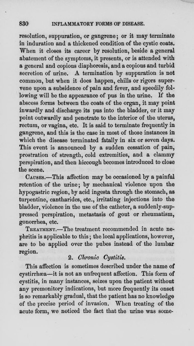 resolution, suppuration, or gangrene; or it may terminate in induration and a thickened condition of the cystic coats. When it closes its career by resolution, beside a general abatement of the symptoms, it presents, or is attended with a general and copious diaphoresis, and a copious and turbid secretion of urine. A termination by suppuration is not common, but when it does happen, chills or rigors super- vene upon a subsidence of pain and fever, and speedily fol- lowing will be the appearance of pus in the urine. If the abscess forms between the coats of the organ, it may point inwardly and discharge its pus into the bladder, or it may point outwardly and penetrate to the interior of the uterus, rectum, or vagina, etc. It is said to terminate frequently in gangrene, and this is the case in most of those instances in which the disease terminated fatally in six or seven days. This event is announced by a sudden cessation of pain, prostration of strength, cold extremities, and a clammy perspiration, and then hiccough becomes introduced to close the scene. Causes.—This affection may be occasioned by a painful retention of the urine; by mechanical violence upon the hypogastric region, by acid ingesta through the stomach, as turpentine, cantharides, etc., irritating injections into the bladder, violence in the use of the catheter, a suddenly-sup- pressed perspiration, metastasis of gout or rheumatism, gonorrhea, etc. Treatment.—The treatment recommended in acute ne- phritis is applicable to this; the local applications, however, are to be applied over the pubes instead of the lumbar region. 2. Chronic Cystitis. This affection is sometimes described under the name of cystirrhsea—it is not an unfrequent affection. This form of cystitis, in many instances, seizes upon the patient without any premonitory indications, but more frequently its onset is so remarkably gradual, that the patient has no knowledge of the precise period of invasion. When treating of the acute form, we noticed the fact that the urine was some-