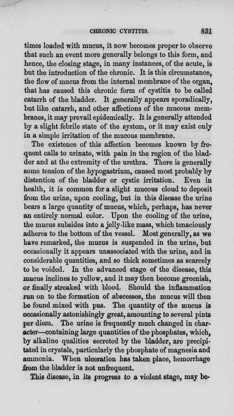 times loaded with mucus, it now becomes proper to observe that such an event more generally belongs to this form, and hence, the closing stage, in many instances, of the acute, is but the introduction of the chronic. It is this circumstance, the flow of mucus from the internal membrane of the organ, that has caused this chronic form of cystitis to be called catarrh of the bladder. It generally appears sporadically, but like catarrh, and other affections of the mucous mem- branes, it may prevail epidemically. It is generally attended by a slight febrile state of the system, or it may exist only in a simple irritation of the mucous membrane. The existence of this affection becomes known by fre- quent calls to urinate, with pain in the region of the blad- der and at the extremity of the urethra. There is generally some tension of the hypogastrium, caused most probably by distention of the bladder or cystic irritation. Even in health, it is common for a slight mucous cloud to deposit from the urine, upon cooling, but in this disease the urine bears a large quantity of mucus, which, perhaps, has never an entirely normal color. Upon the cooling of the urine, the mucus subsides into a jelly-like mass, which tenaciously adheres to the bottom of the vessel. Most generally, as we have remarked, the mucus is suspended in the urine, but occasionally it appears unassociated with the urine, and in considerable quantities, and so thick sometimes as scarcely to be voided. In the advanced stage of the disease, this mucus inclines to yellow, and it may then become greenish, or finally streaked with blood. Should the inflammation run on to the formation of abscesses, the mucus will then be found mixed with pus. The quantity of the mucus is occasionally astonishingly great, amounting to several pints per diem. The urine is frequently much changed in char- acter—containing large quantities of the phosphates, which, by alkaline qualities secreted by the bladder, are precipi- tated in crystals, particularly the phosphate of magnesia and ammonia. When ulceration has taken place, hemorrhage jrom the bladder is not unfrequent. This disease, in its progress to a violent stage, may be-