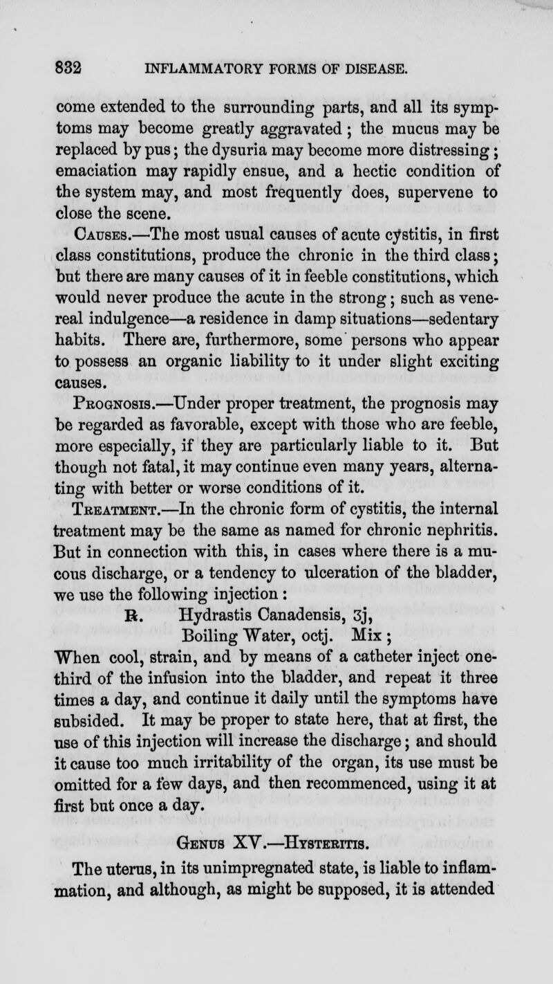 come extended to the surrounding parts, and all its symp- toms may become greatly aggravated ; the mucus may be replaced by pus; the dysuria may become more distressing; emaciation may rapidly ensue, and a hectic condition of the system may, and most frequently does, supervene to close the scene. Causes.—The most usual causes of acute cystitis, in first class constitutions, produce the chronic in the third class; but there are many causes of it in feeble constitutions, which would never produce the acute in the strong; such as vene- real indulgence—a residence in damp situations—sedentary habits. There are, furthermore, some persons who appear to possess an organic liability to it under slight exciting causes. Prognosis.—Under proper treatment, the prognosis may be regarded as favorable, except with those who are feeble, more especially, if they are particularly liable to it. But though not fatal, it may continue even many years, alterna- ting with better or worse conditions of it. Treatment.—In the chronic form of cystitis, the internal treatment may be the same as named for chronic nephritis. But in connection with this, in cases where there is a mu- cous discharge, or a tendency to ulceration of the bladder, we use the following injection : H. Hydrastis Canadensis, 3j, Boiling Water, octj. Mix ; When cool, strain, and by means of a catheter inject one- third of the infusion into the bladder, and repeat it three times a day, and continue it daily until the symptoms have subsided. It may be proper to state here, that at first, the use of this injection will increase the discharge; and should it cause too much irritability of the organ, its use must be omitted for a few days, and then recommenced, using it at first but once a day. Genus XV.—Hysteritis. The uterus, in its unimpregnated state, is liable to inflam- mation, and although, as might be supposed, it is attended