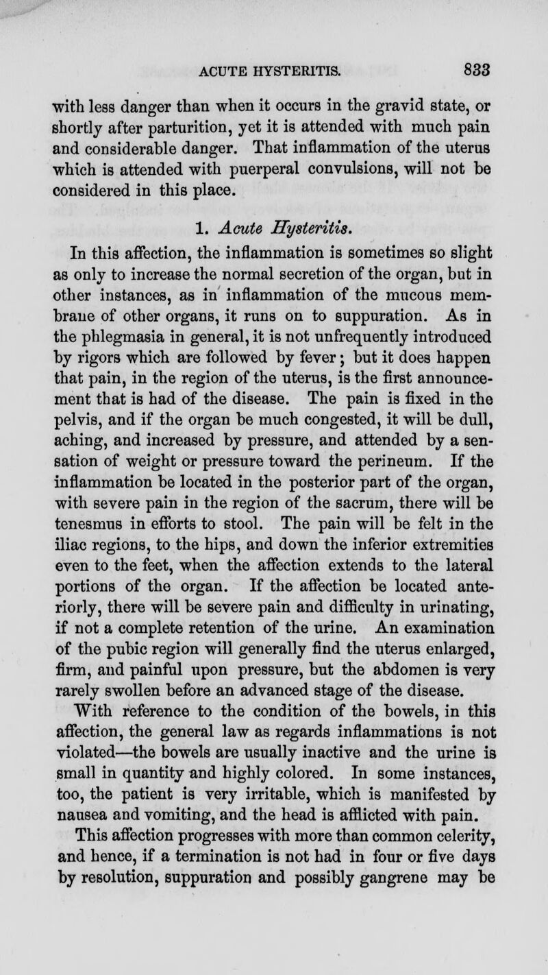 with less danger than when it occurs in the gravid state, or shortly after parturition, yet it is attended with much pain and considerable danger. That inflammation of the uterus which is attended with puerperal convulsions, will not be considered in this place. 1. Acute ITysteritis. In this affection, the inflammation is sometimes so slight as only to increase the normal secretion of the organ, but in other instances, as in inflammation of the mucous mem- brane of other organs, it runs on to suppuration. As in the phlegmasia in general, it is not unfrequently introduced by rigors which are followed by fever; but it does happen that pain, in the region of the uterus, is the first announce- ment that is had of the disease. The pain is fixed in the pelvis, and if the organ be much congested, it will be dull, aching, and increased by pressure, and attended by a sen- sation of weight or pressure toward the perineum. If the inflammation be located in the posterior part of the organ, with severe pain in the region of the sacrum, there will be tenesmus in efforts to stool. The pain will be felt in the iliac regions, to the hips, and down the inferior extremities even to the feet, when the affection extends to the lateral portions of the organ. If the affection be located ante- riorly, there will be severe pain and difficulty in urinating, if not a complete retention of the urine. An examination of the pubic region will generally find the uterus enlarged, firm, and painful upon pressure, but the abdomen is very rarely swollen before an advanced stage of the disease. With reference to the condition of the bowels, in this affection, the general law as regards inflammations is not violated—the bowels are usually inactive and the urine is small in quantity and highly colored. In some instances, too, the patient is very irritable, which is manifested by nausea and vomiting, and the head is afflicted with pain. This affection progresses with more than common celerity, and hence, if a termination is not had in four or five days by resolution, suppuration and possibly gangrene may be