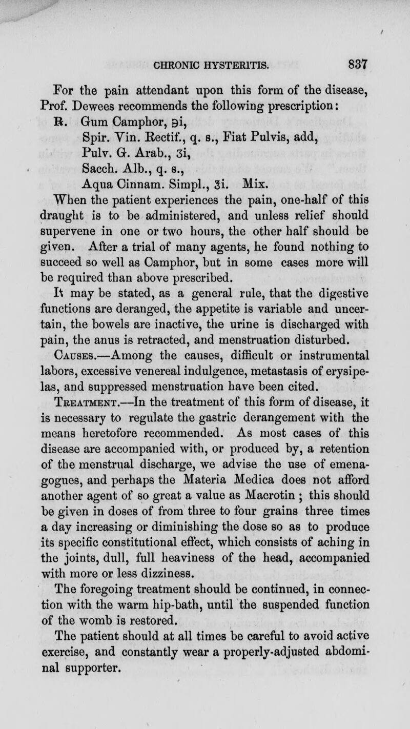 For the pain attendant upon this form of the disease, Prof. Dewees recommends the following prescription: R. Gum Camphor, 9i, Spir. Vin. Rectif., q. s., Fiat Pulvis, add, Pulv. G. Arab., 3i, Sacch. Alb., q. s., Aqua Cinnam. Simpl., 3i. Mix. When the patient experiences the pain, one-half of this draught is to be administered, and unless relief should supervene in one or two hours, the other half should be given. After a trial of many agents, he found nothing to succeed so well as Camphor, but in some cases more will be required than above prescribed. 1\ may be stated, as a general rule, that the digestive functions are deranged, the appetite is variable and uncer- tain, the bowels are inactive, the urine is discharged with pain, the anus is retracted, and menstruation disturbed. Causes.—Among the causes, difficult or instrumental labors, excessive venereal indulgence, metastasis of erysipe- las, and suppressed menstruation have been cited. Treatment.—In the treatment of this form of disease, it is necessary to regulate the gastric derangement with the means heretofore recommended. As most cases of this disease are accompanied with, or produced by, a retention of the menstrual discharge, we advise the use of emena- gogues, and perhaps the Materia Medica does not afford another agent of so great a value as Macrotin ; this should be given in doses of from three to four grains three times a day increasing or diminishing the dose so as to produce its specific constitutional effect, which consists of aching in the joints, dull, full heaviness of the head, accompanied with more or less dizziness. The foregoing treatment should be continued, in connec- tion with the warm hip-bath, until the suspended function of the womb is restored. The patient should at all times be careful to avoid active exercise, and constantly wear a properly-adjusted abdomi- nal supporter.