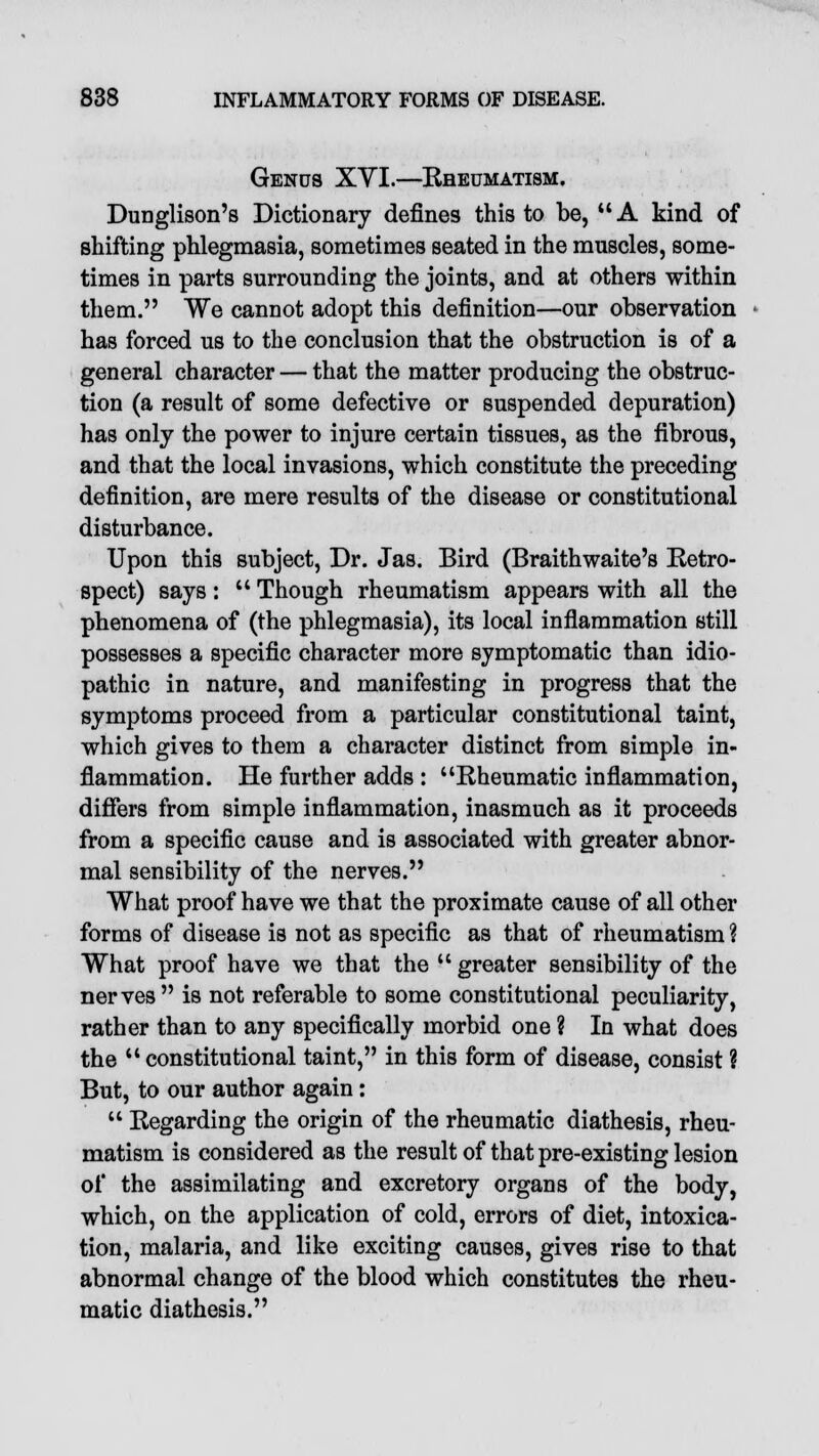 Genus XVI.—Kbeumatism. Dunglison's Dictionary defines this to be,  A kind of shifting phlegmasia, sometimes seated in the muscles, some- times in parts surrounding the joints, and at others within them. We cannot adopt this definition—our observation has forced us to the conclusion that the obstruction is of a general character — that the matter producing the obstruc- tion (a result of some defective or suspended depuration) has only the power to injure certain tissues, as the fibrous, and that the local invasions, which constitute the preceding definition, are mere results of the disease or constitutional disturbance. Upon this subject, Dr. Jas. Bird (Braithwaite's Retro- spect) says:  Though rheumatism appears with all the phenomena of (the phlegmasia), its local inflammation still possesses a specific character more symptomatic than idio- pathic in nature, and manifesting in progress that the symptoms proceed from a particular constitutional taint, which gives to them a character distinct from simple in- flammation. He further adds : Rheumatic inflammation, differs from simple inflammation, inasmuch as it proceeds from a specific cause and is associated with greater abnor- mal sensibility of the nerves. What proof have we that the proximate cause of all other forms of disease is not as specific as that of rheumatism ? What proof have we that the  greater sensibility of the nerves is not referable to some constitutional peculiarity, rather than to any specifically morbid one ? In what does the  constitutional taint, in this form of disease, consist ? But, to our author again:  Regarding the origin of the rheumatic diathesis, rheu- matism is considered as the result of that pre-existing lesion of the assimilating and excretory organs of the body, which, on the application of cold, errors of diet, intoxica- tion, malaria, and like exciting causes, gives rise to that abnormal change of the blood which constitutes the rheu- matic diathesis.