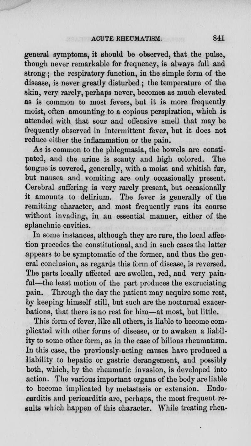 general symptoms, it should be observed, that the pulse, though never remarkable for frequency, is always full and strong; the respiratory function, in the simple form of the disease, is never greatly disturbed ; the temperature of the skin, very rarely, perhaps never, becomes as much elevated as is common to most fevers, but it is more frequently moist, often amounting to a copious perspiration, which is attended with that sour and offensive smell that may be frequently observed in intermittent fever, but it does not reduce either the inflammation or the paini As is common to the phlegmasia, the bowels are consti- pated, and the urine i& scanty and high colored. The tongue is covered, generally, with a moist and whitish fur, but nausea and vomiting are only occasionally present. Cerebral suffering is very rarely present, but occasionally it amounts to delirium. The fever is generally of the remitting character, and most frequently runs its course without invading, in an essential manner, either of the splanchnic cavities. In some instances, although they are rare, the local affec- tion precedes the constitutional, and in such cases the latter appears to be symptomatic of the former, and thus the gen- eral conclusion, as regards this form of disease, is reversed. The parts locally affected are swollen, red, and very pain- ful—the least motion of the part produces the excruciating pain. Through the day the patient may acquire some rest, by keeping himself still, but such are the nocturnal exacer- bations, that there is no rest for him—at most, but little. This form of fever, like all others, is liable to become com- plicated with other forms of disease, or to awaken a liabil- ity to some other form, as in the case of bilious rheumatism. In this case, the previously-acting causes have produced a liability to hepatic or gastric derangement, and possibly both, which, by the rheumatic invasion, is developed into action. The various important organs of the body are liable to become implicated by metastasis or extension. Endo- carditis and pericarditis are, perhaps, the most frequent re- sults which happen of this character. While treating rheu-