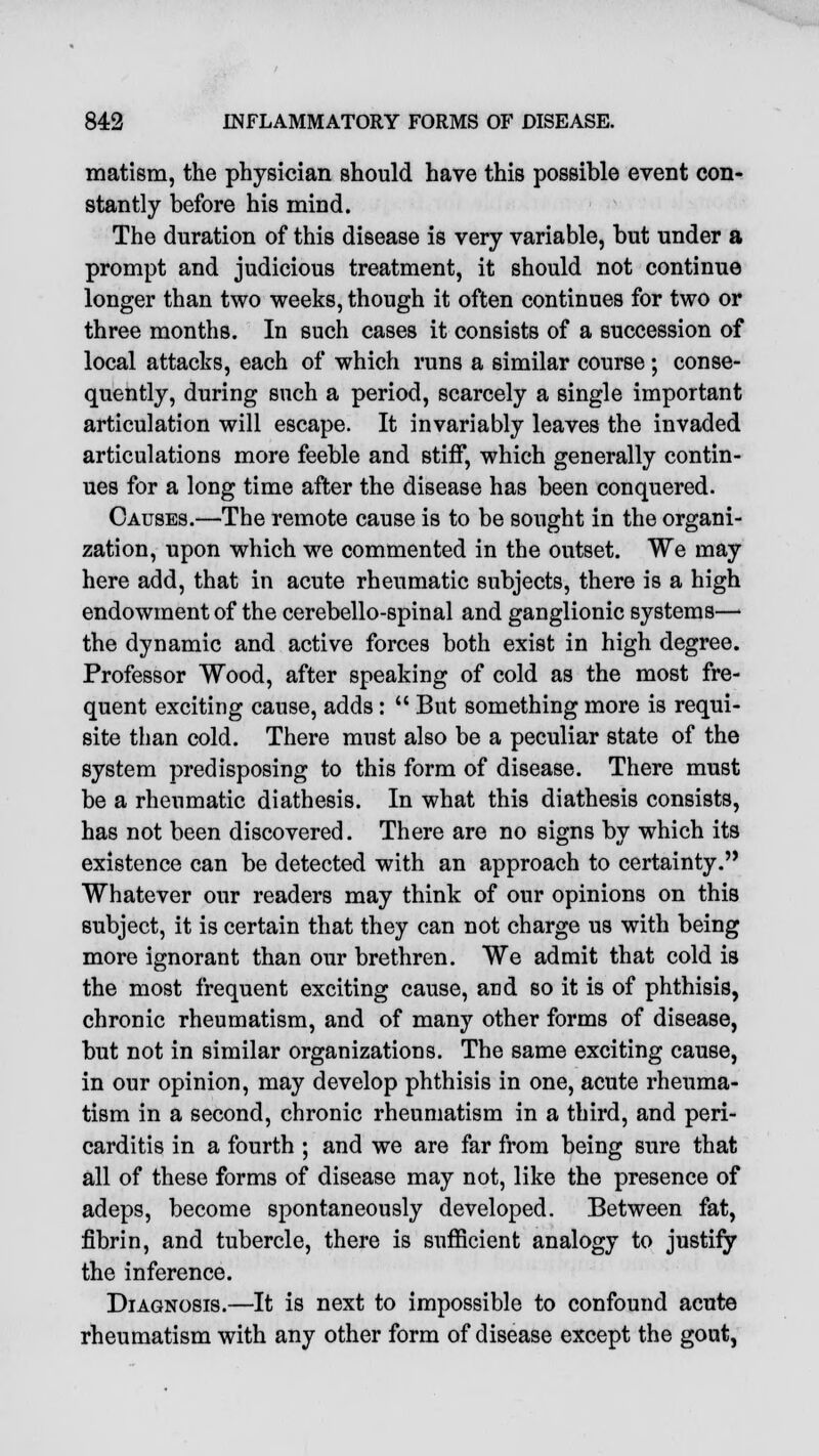 matism, the physician should have this possible event con- stantly before his mind. The duration of this disease is very variable, but under a prompt and judicious treatment, it should not continue longer than two weeks, though it often continues for two or three months. In such cases it consists of a succession of local attacks, each of which runs a similar course; conse- quently, during such a period, scarcely a single important articulation will escape. It invariably leaves the invaded articulations more feeble and stiff, which generally contin- ues for a long time after the disease has been conquered. Causes.—The remote cause is to be sought in the organi- zation, upon which we commented in the outset. We may here add, that in acute rheumatic subjects, there is a high endowment of the cerebello-spinal and ganglionic systems—> the dynamic and active forces both exist in high degree. Professor Wood, after speaking of cold as the most fre- quent exciting cause, adds:  But something more is requi- site than cold. There must also be a peculiar state of the system predisposing to this form of disease. There must be a rheumatic diathesis. In what this diathesis consists, has not been discovered. There are no signs by which its existence can be detected with an approach to certainty. Whatever our readers may think of our opinions on this subject, it is certain that they can not charge us with being more ignorant than our brethren. We admit that cold is the most frequent exciting cause, and so it is of phthisis, chronic rheumatism, and of many other forms of disease, but not in similar organizations. The same exciting cause, in our opinion, may develop phthisis in one, acute rheuma- tism in a second, chronic rheumatism in a third, and peri- carditis in a fourth ; and we are far from being sure that all of these forms of disease may not, like the presence of adeps, become spontaneously developed. Between fat, fibrin, and tubercle, there is sufficient analogy to justify the inference. Diagnosis.—It is next to impossible to confound acute rheumatism with any other form of disease except the gout,