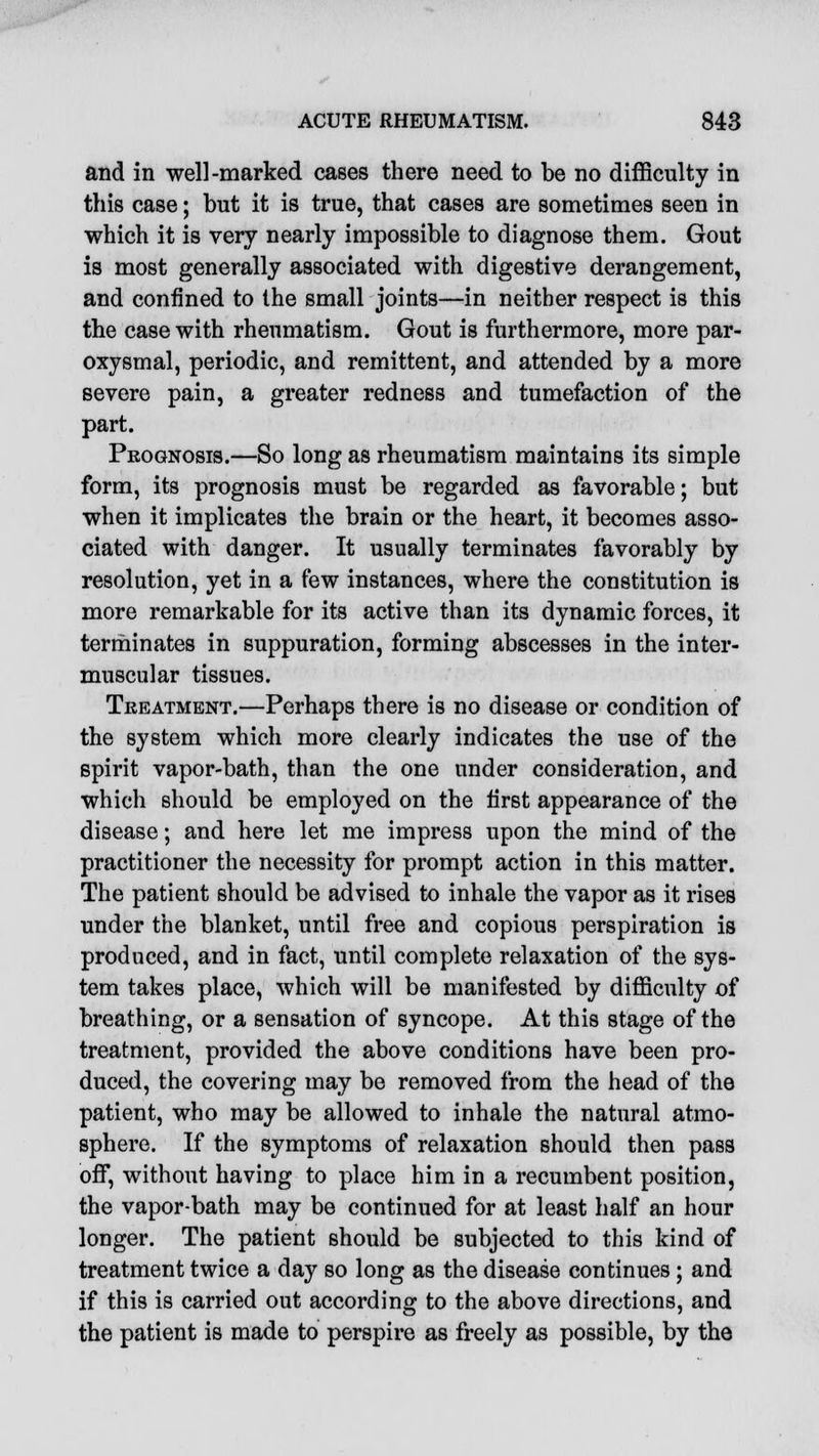 and in well-marked cases there need to be no difficulty in this case; but it is true, that cases are sometimes seen in which it is very nearly impossible to diagnose them. Gout is most generally associated with digestive derangement, and confined to the small joints—in neither respect is this the case with rheumatism. Gout is furthermore, more par- oxysmal, periodic, and remittent, and attended by a more severe pain, a greater redness and tumefaction of the part. Prognosis.—So long as rheumatism maintains its simple form, its prognosis must be regarded as favorable; but when it implicates the brain or the heart, it becomes asso- ciated with danger. It usually terminates favorably by resolution, yet in a few instances, where the constitution is more remarkable for its active than its dynamic forces, it terminates in suppuration, forming abscesses in the inter- muscular tissues. Treatment.—Perhaps there is no disease or condition of the system which more clearly indicates the use of the spirit vapor-bath, than the one under consideration, and which should be employed on the first appearance of the disease; and here let me impress upon the mind of the practitioner the necessity for prompt action in this matter. The patient should be advised to inhale the vapor as it rises under the blanket, until free and copious perspiration is produced, and in fact, until complete relaxation of the sys- tem takes place, which will be manifested by difficulty of breathing, or a sensation of syncope. At this stage of the treatment, provided the above conditions have been pro- duced, the covering may be removed from the head of the patient, who may be allowed to inhale the natural atmo- sphere. If the symptoms of relaxation should then pass off, without having to place him in a recumbent position, the vapor-bath may be continued for at least half an hour longer. The patient should be subjected to this kind of treatment twice a day so long as the disease continues; and if this is carried out according to the above directions, and the patient is made to perspire as freely as possible, by the