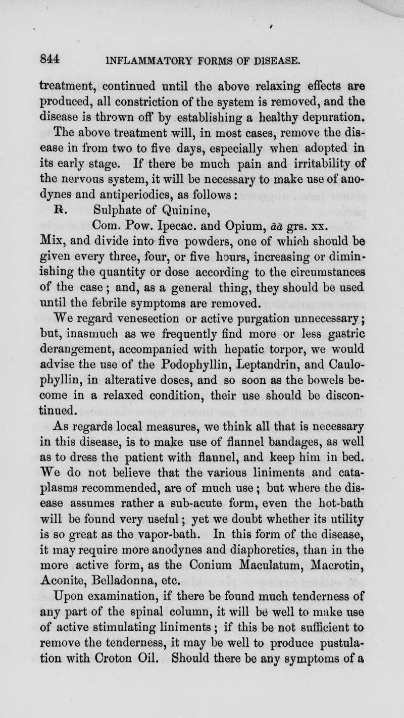 treatment, continued until the above relaxing effects are produced, all constriction of the system is removed, and the disease is thrown off by establishing a healthy depuration. The above treatment will, in most cases, remove the dis- ease in from two to five days, especially when adopted in its early stage. If there be much pain and irritability of the nervous system, it will be necessary to make use of ano- dynes and antiperiodics, as follows : R. Sulphate of Quinine, Com. Pow. Ipecac, and Opium, da grs. xx. Mix, and divide into five powders, one of which should be given every three, four, or five hours, increasing or dimin- ishing the quantity or dose according to the circumstances of the case ; and, as a general thing, they should be used until the febrile symptoms are removed. We regard venesection or active purgation unnecessary; but, inasmuch as we frequently find more or less gastric derangement, accompanied with hepatic torpor, we would advise the use of the Podophyllin, Leptandrin, and Caulo- phyllin, in alterative doses, and so soon as the bowels be- come in a relaxed condition, their use should be discon- tinued. As regards local measures, we think all that is necessary in this disease, is to make use of flannel bandages, as well as to dress the patient with flaunel, and keep him in bed. We do not believe that the various liniments and cata- plasms recommended, are of much use ; but where the dis- ease assumes rather a sub-acute form, even the hot-bath will be found very useful; yet we doubt whether its utility is so great as the vapor-bath. In this form of the disease, it may require more anodynes and diaphoretics, than in the more active form, as the Conium Maculatum, Macrotin, Aconite, Belladonna, etc. Upon examination, if there be found much tenderness of any part of the spinal column, it will be well to make use of active stimulating liniments ; if this be not sufficient to remove the tenderness, it may be well to produce pustula- tion with Croton Oil. Should there be any symptoms of a