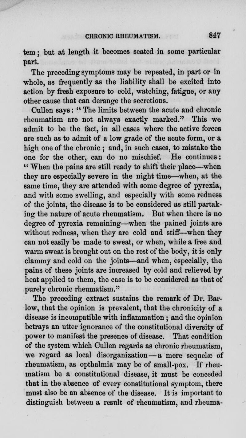 tern; but at length it becomes seated in some particular part. The preceding symptoms may be repeated, in part or in whole, as frequently as the liability shall be excited into action by fresh exposure to cold, watching, fatigue, or any other cause that can derange the secretions. Cullen says:  The limits between the acute and chronic rheumatism are not always exactly marked. This we admit to be the fact, in all cases where the active forces are such as to admit of a low grade of the acute form, or a high one of the chronic ; and, in such cases, to mistake the one for the other, can do no mischief. He continues: u When the pains are still ready to shift their place—when they are especially severe in the night time—when, at the same time, they are attended with some degree of pyrexia, and with some swelling, and especially with some redness of the joints, the disease is to be considered as still partak- ing the nature of acute rheumatism. But when there is no degree of pyrexia remaining—when the pained joints are without redness, when they are cold and stiff—when they can not easily be made to sweat, or when, while a free and warm sweat is brought out on the rest of the body, it is only clammy and cold on the joints—and when, especially, the pains of these joints are increased by cold and relieved by heat applied to them, the case is to be considered as that of purely chronic rheumatism. The preceding extract sustains the remark of Dr. Bar- low, that the opinion is prevalent, that the chronicity of a disease is incompatible with inflammation ; and the opinion betrays an utter ignorance of the constitutional diversity of power to manifest the presence of disease. That condition of the system which Cullen regards as chronic rheumatism, we regard as local disorganization—a mere sequelse of rheumatism, as opthalmia may be of small-pox. If rheu- matism be a constitutional disease, it must be conceded that in the absence of every constitutional symptom, there must also be an absence of the disease. It is important to distinguish between a result of rheumatism, and rheuma-