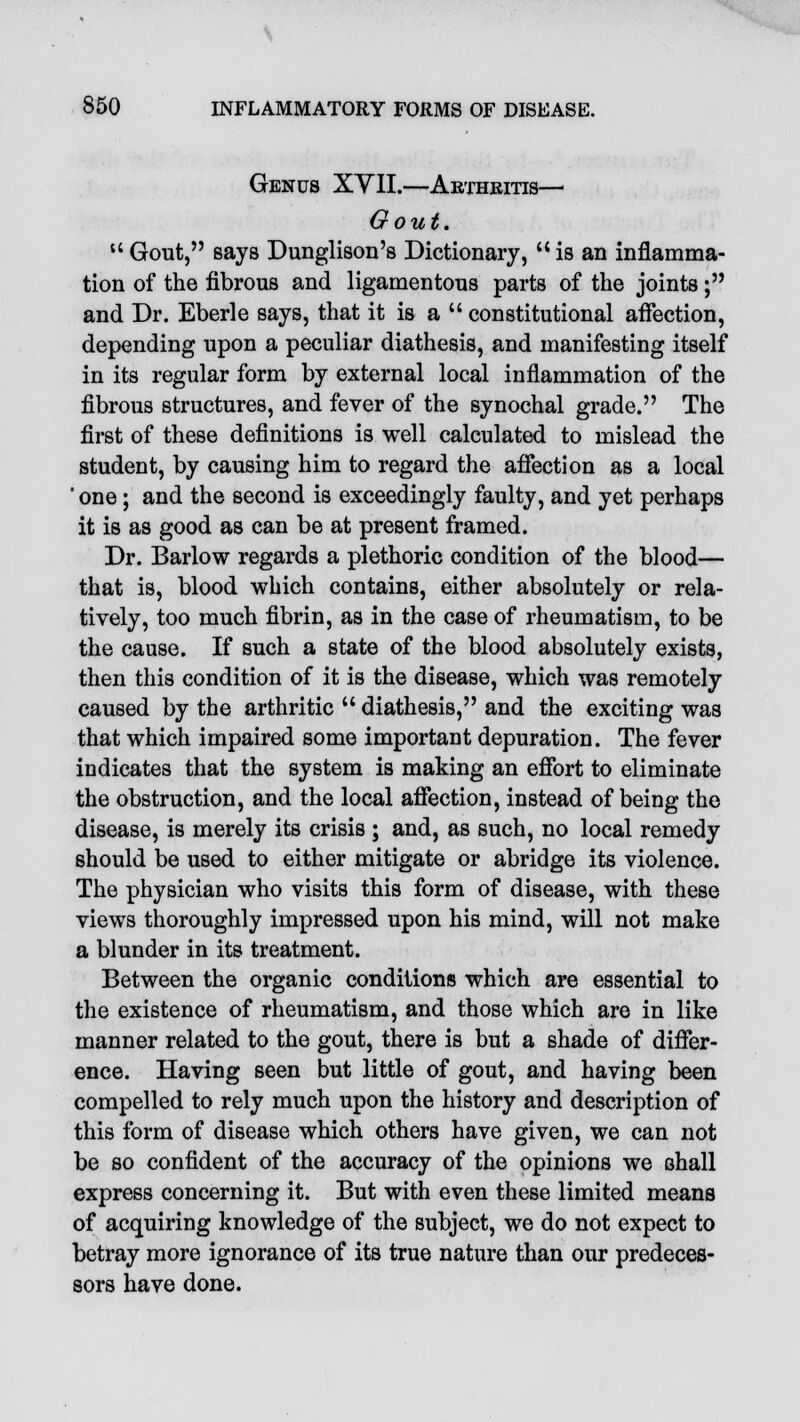 Genus XYII.—Arthritis— Gout. u Gout, says Dunglison's Dictionary,  is an inflamma- tion of the fibrous and ligamentous parts of the joints; and Dr. Eberle says, that it is a  constitutional affection, depending upon a peculiar diathesis, and manifesting itself in its regular form by external local inflammation of the fibrous structures, and fever of the synochal grade. The first of these definitions is well calculated to mislead the student, by causing him to regard the affection as a local  one; and the second is exceedingly faulty, and yet perhaps it is as good as can be at present framed. Dr. Barlow regards a plethoric condition of the blood— that is, blood which contains, either absolutely or rela- tively, too much fibrin, as in the case of rheumatism, to be the cause. If such a state of the blood absolutely exists, then this condition of it is the disease, which was remotely caused by the arthritic  diathesis, and the exciting was that which impaired some important depuration. The fever indicates that the system is making an effort to eliminate the obstruction, and the local affection, instead of being the disease, is merely its crisis ; and, as such, no local remedy should be used to either mitigate or abridge its violence. The physician who visits this form of disease, with these views thoroughly impressed upon his mind, will not make a blunder in its treatment. Between the organic conditions which are essential to the existence of rheumatism, and those which are in like manner related to the gout, there is but a shade of differ- ence. Having seen but little of gout, and having been compelled to rely much upon the history and description of this form of disease which others have given, we can not be so confident of the accuracy of the opinions we shall express concerning it. But with even these limited means of acquiring knowledge of the subject, we do not expect to betray more ignorance of its true nature than our predeces- sors have done.