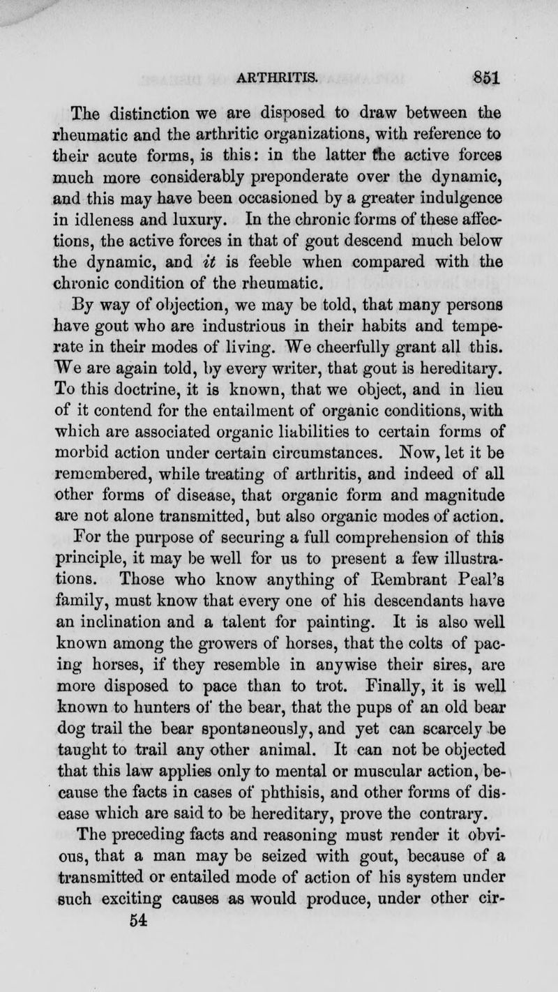 The distinction we are disposed to draw between the rheumatic and the arthritic organizations, with reference to their acute forms, is this: in the latter the active forces much more considerably preponderate over the dynamic, and this may have been occasioned by a greater indulgence in idleness and luxury. In the chronic forms of these affec- tions, the active forces in that of gout descend much below the dynamic, and it is feeble when compared with the chronic condition of the rheumatic. By way of objection, we may be told, that many persons have gout who are industrious in their habits and tempe- rate in their modes of living. We cheerfully grant all this. We are again told, by every writer, that gout is hereditary. To this doctrine, it is known, that we object, and in lieu of it contend for the entailment of organic conditions, with which are associated organic liabilities to certain forms of morbid action under certain circumstances. Now, let it be remembered, while treating of arthritis, and indeed of all other forms of disease, that organic form and magnitude are not alone transmitted, but also organic modes of action. For the purpose of securing a full comprehension of this principle, it may be well for us to present a few illustra- tions. Those who know anything of Kembrant Peal's family, must know that every one of his descendants have an inclination and a talent for painting. It is also well known among the growers of horses, that the colts of pac- ing horses, if they resemble in anywise their sires, are more disposed to pace than to trot. Finally, it is well known to hunters of the bear, that the pups of an old bear dog trail the bear spontaneously, and yet can scarcely be taught to trail any other animal. It can not be objected that this law applies only to mental or muscular action, be- cause the facts in cases of phthisis, and other forms of dis- ease which are said to be hereditary, prove the contrary. The preceding facts and reasoning must render it obvi- ous, that a man may be seized with gout, because of a transmitted or entailed mode of action of his system under such exciting causes as would produce, under other cir- 54