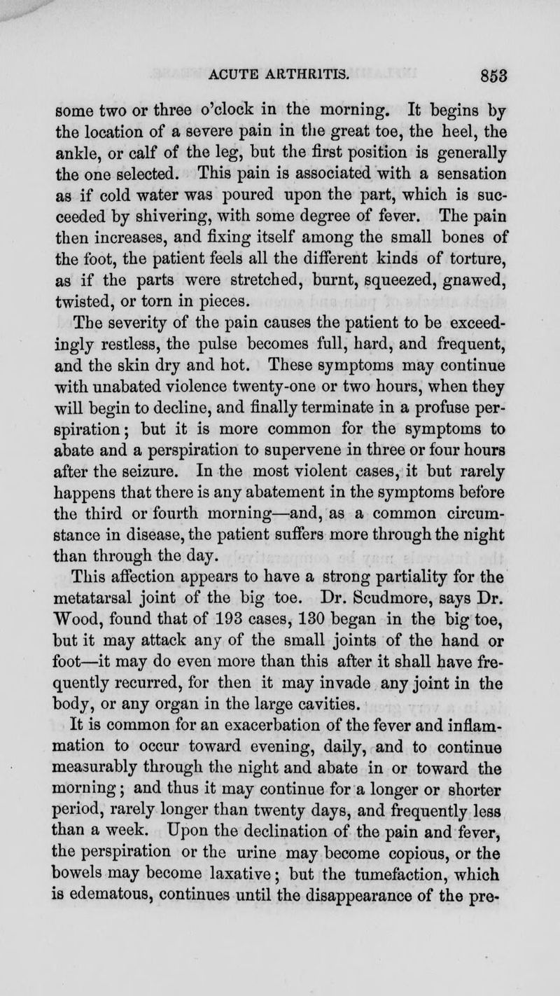 some two or three o'clock in the morning. It begins by the location of a severe pain in the great toe, the heel, the ankle, or calf of the leg, but the first position is generally the one selected. This pain is associated with a sensation as if cold water was poured upon the part, which is suc- ceeded by shivering, with some degree of fever. The pain then increases, and fixing itself among the small bones of the foot, the patient feels all the different kinds of torture, as if the parts were stretched, burnt, squeezed, gnawed, twisted, or torn in pieces. The severity of the pain causes the patient to be exceed- ingly restless, the pulse becomes full, hard, and frequent, and the skin dry and hot. These symptoms may continue with unabated violence twenty-one or two hours, when they will begin to decline, and finally terminate in a profuse per- spiration ; but it is more common for the symptoms to abate and a perspiration to supervene in three or four hours after the seizure. In the most violent cases, it but rarely happens that there is any abatement in the symptoms before the third or fourth morning—and, as a common circum- stance in disease, the patient suffers more through the night than through the day. This affection appears to have a strong partiality for the metatarsal joint of the big toe. Dr. Scudmore, says Dr. Wood, found that of 193 cases, 130 began in the big toe, but it may attack any of the small joints of the hand or foot—it may do even more than this after it shall have fre- quently recurred, for then it may invade any joint in the body, or any organ in the large cavities. It is common for an exacerbation of the fever and inflam- mation to occur toward evening, daily, and to continue measurably through the night and abate in or toward the morning; and thus it may continue for a longer or shorter period, rarely longer than twenty days, and frequently less than a week. Upon the declination of the pain and fever, the perspiration or the urine may become copious, or the bowels may become laxative; but the tumefaction, which is edematous, continues until the disappearance of the pre-