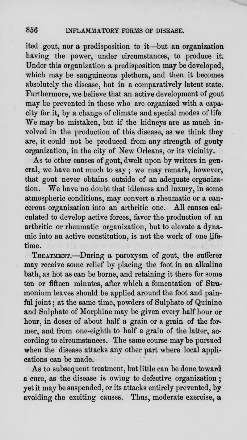 ited gout, nor a predisposition to it—but an organization having the power, under circumstances, to produce it. Under this organization a predisposition may be developed, which may be sanguineous plethora, and then it becomes absolutely the disease, but in a comparatively latent state. Furthermore, we believe that an active development of gout may be prevented in those who are organized with a capa- city for it, by a change of climate and special modes of life We may be mistaken, but if the kidneys are as much in- volved in the production of this disease, as we think they are, it could not be produced from any strength of gouty organization, in the city of New Orleans, or its vicinity. As to other causes of gout, dwelt upon by writers in gen- eral, we have not much to say ; we may remark, however, that gout never obtains outside of an adequate organiza- tion. We have no doubt that idleness and luxury, in some atmospheric conditions, may convert a rheumatic or a can- cerous organization into an arthritic one. All causes cal- culated to develop active forces, favor the production of an arthritic or rheumatic organization, but to elevate a dyna- mic into an active constitution, is not the work of one life- time. Treatment.—During a paroxysm of gout, the sufferer may receive some relief by placing the foot in an alkaline bath, as hot as can be borne, and retaining it there for some ten or fifteen minutes, after which a fomentation of Stra- monium leaves should be applied around the foot and pain- ful joint; at the same time, powders of Sulphate of Quinine and Sulphate of Morphine may be given every half hour or hour, in doses of about half a grain or a grain of the for- mer, and from one-eighth to half a grain of the latter, ac- cording to circumstances. The same course may be pursued when the disease attacks any other part where local appli- cations can be made. As to subsequent treatment, but little can be done toward a cure, as the disease is owing to defective organization ; yet it may be suspended, or its attacks entirely prevented, by avoiding the exciting causes. Thus, moderate exercise, a