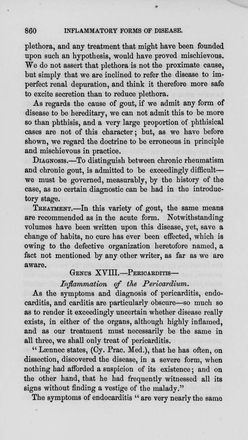 plethora, and any treatment that might have been founded upon such an hypothesis, would have proved mischievous. We do not assert that plethora is not the proximate cause, but simply that we are inclined to refer the disease to im- perfect renal depuration, and think it therefore more safe to excite secretion than to reduce plethora. As regards the cause of gout, if we admit any form of disease to be hereditary, we can not admit this to be more so than phthisis, and a very large proportion of phthisical cases are not of this character; but, as we have before shown, we regard the doctrine to be erroneous in principle and mischievous in practice. Diagnosis.—To distinguish between chronic rheumatism and chronic gout, is admitted to be exceedingly difficult— we must be governed, measurably, by the history of the case, as no certain diagnostic can be had in the introduc- tory stage. Treatment.—In this variety of gout, the same means are recommended as in the acute form. Notwithstanding volumes have been written upon this disease, yet, save a change of habits, no cure has ever been effected, which is owing to the defective organization heretofore named, a fact not mentioned by any other writer, as far as we are aware. Genus XYIII.—Pericarditis— Inflammation of the Pericardium. As the symptoms and diagnosis of pericarditis, endo- carditis, and carditis are particularly obscure—so much so as to render it exceedingly uncertain whether disease really exists, in either of the organs, although highly inflamed, and as our treatment must necessarily be the same in all three, we shall only treat of pericarditis.  Lasnnec states, (Cy. Prac. Med.), that he has often, on dissection, discovered the disease, in a severe form, when nothing had afforded a suspicion of its existence; and on the other hand, that he had frequently witnessed all its signs without finding a vestige of the malady. The symptoms of endocarditis  are very nearly the same