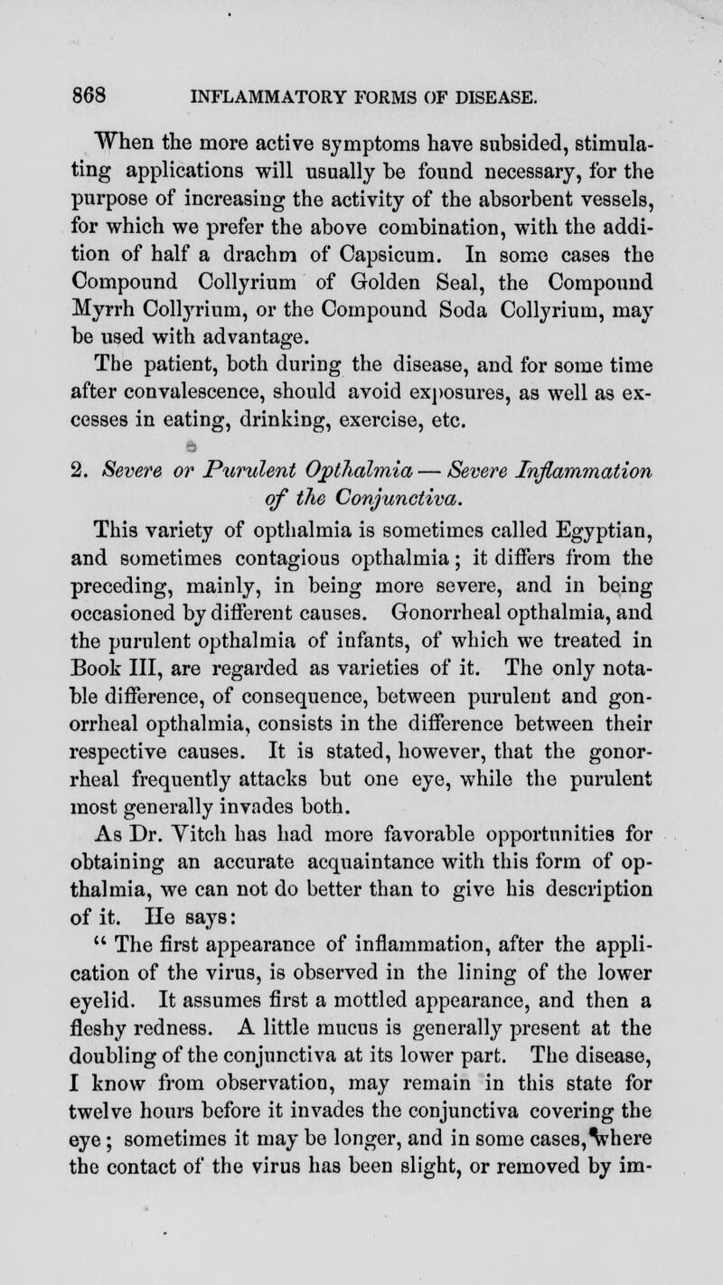 When the more active symptoms have subsided, stimula- ting applications will usually be found necessary, for the purpose of increasing the activity of the absorbent vessels, for which we prefer the above combination, with the addi- tion of half a drachm of Capsicum. In some cases the Compound Collyrium of Golden Seal, the Compound Myrrh Collyrium, or the Compound Soda Collyrium, may be used with advantage. The patient, both during the disease, and for some time after convalescence, should avoid exposures, as well as ex- cesses in eating, drinking, exercise, etc. 2. Severe or Purulent Opthalmia — Severe Inflammation of the Conjunctiva. This variety of opthalmia is sometimes called Egyptian, and sometimes contagious opthalmia; it differs from the preceding, mainly, in being more severe, and in being occasioned by different causes. Gonorrheal opthalmia, and the purulent opthalmia of infants, of which we treated in Book III, are regarded as varieties of it. The only nota- ble difference, of consequence, between purulent and gon- orrheal opthalmia, consists in the difference between their respective causes. It is stated, however, that the gonor- rheal frequently attacks but one eye, while the purulent most generally invades both. As Dr. Yitch has had more favorable opportunities for obtaining an accurate acquaintance with this form of op- thalmia, we can not do better than to give his description of it. He says:  The first appearance of inflammation, after the appli- cation of the virus, is observed in the lining of the lower eyelid. It assumes first a mottled appearance, and then a fleshy redness. A little mucus is generally present at the doubling of the conjunctiva at its lower part. The disease, I know from observation, may remain in this state for twelve hours before it invades the conjunctiva covering the eye ; sometimes it may be longer, and in some cases, Vhere the contact of the virus has been slight, or removed by im-