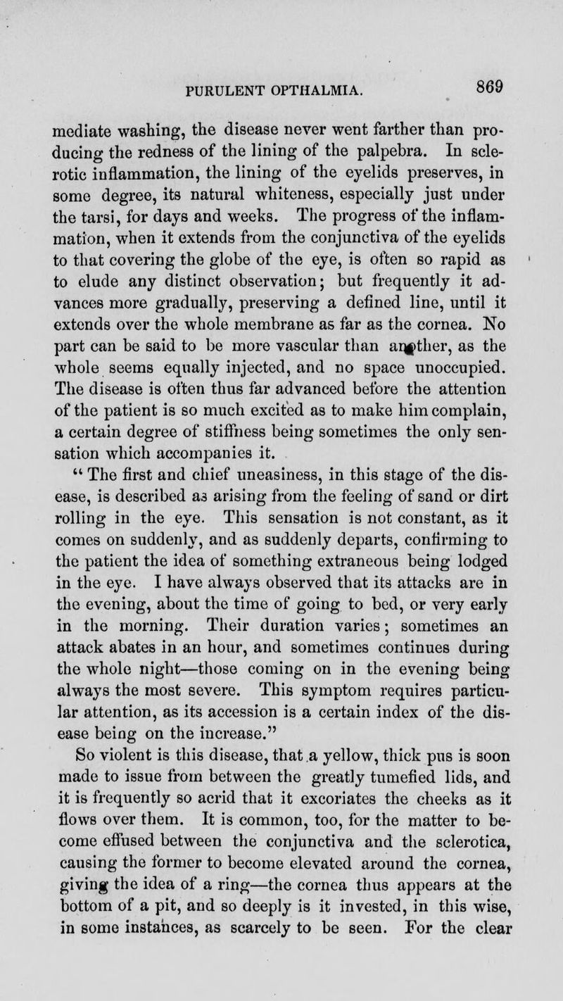 mediate washing, the disease never went farther than pro- ducing the redness of the lining of the palpebra. In scle- rotic inflammation, the lining of the eyelids preserves, in some degree, its natural whiteness, especially just under the tarsi, for days and weeks. The progress of the inflam- mation, when it extends from the conjunctiva of the eyelids to that covering the globe of the eye, is often so rapid as to elude any distinct observation; but frequently it ad- vances more gradually, preserving a defined line, until it extends over the whole membrane as far as the cornea. No part can be said to be more vascular than another, as the whole seems equally injected, and no space unoccupied. The disease is often thus far advanced before the attention of the patient is so much excited as to make him complain, a certain degree of stiffness being sometimes the only sen- sation which accompanies it. ** The first and chief uneasiness, in this stage of the dis- ease, is described as arising from the feeling of sand or dirt rolling in the eye. This sensation is not constant, as it comes on suddenly, and as suddenly departs, confirming to the patient the idea of something extraneous being lodged in the eye. I have always observed that its attacks are in the evening, about the time of going to bed, or very early in the morning. Their duration varies; sometimes an attack abates in an hour, and sometimes continues during the whole night—those coming on in the evening being always the most severe. This symptom requires particu- lar attention, as its accession is a certain index of the dis- ease being on the increase. So violent is this disease, that a yellow, thick pus is soon made to issue from between the greatly tumefied lids, and it is frequently so acrid that it excoriates the cheeks as it flows over them. It is common, too, for the matter to be- come effused between the conjunctiva and the sclerotica, causing the former to become elevated around the cornea, giving the idea of a ring—the cornea thus appears at the bottom of a pit, and so deeply is it invested, in this wise, in some instances, as scarcely to be seen. For the clear