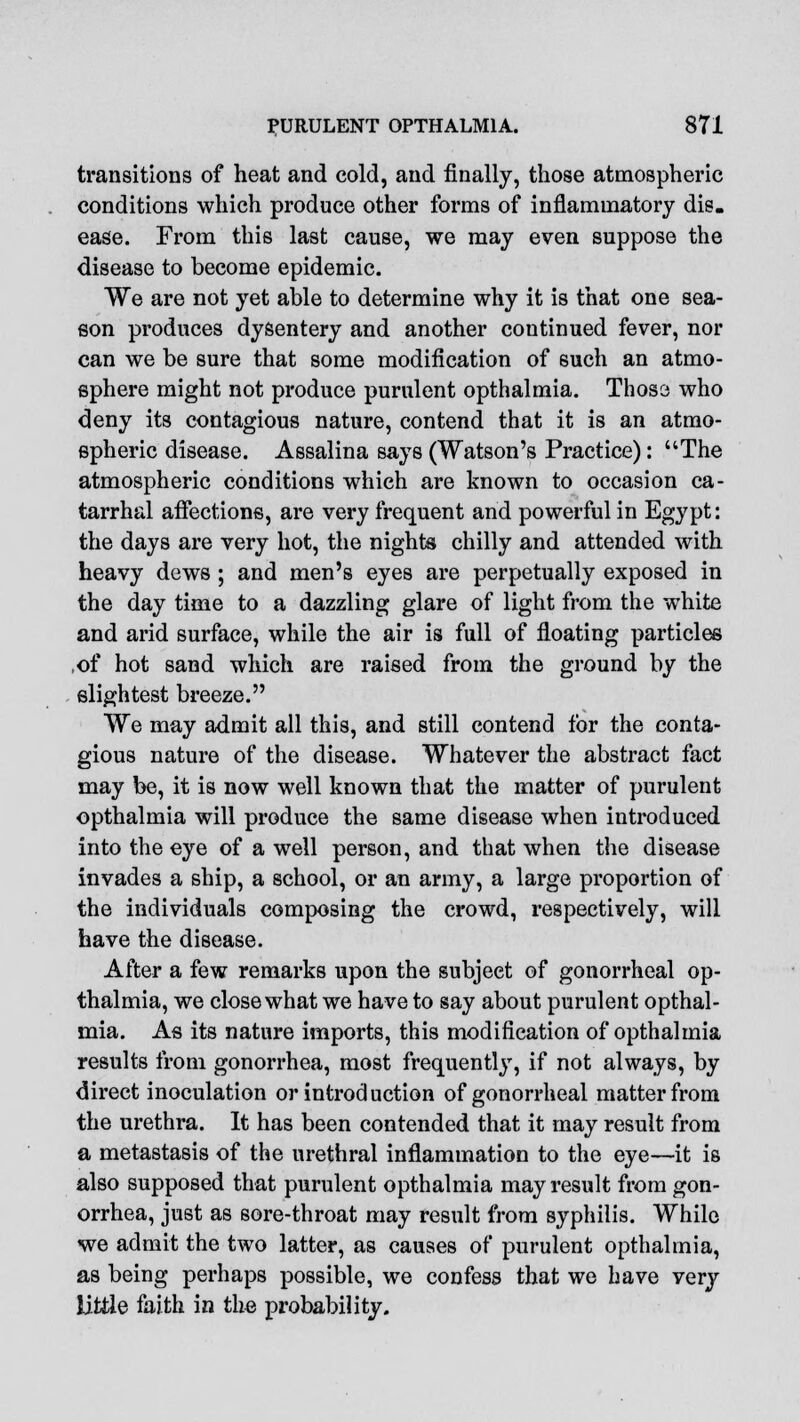 transitions of heat and cold, and finally, those atmospheric conditions which produce other forms of inflammatory dis. ease. From this last cause, we may even suppose the disease to become epidemic. We are not yet able to determine why it is that one sea- eon produces dysentery and another continued fever, nor can we be sure that some modification of such an atmo- sphere might not produce purulent opthalmia. Those who deny its contagious nature, contend that it is an atmo- spheric disease. Assalina says (Watson's Practice): The atmospheric conditions which are known to occasion ca- tarrhal affections, are very frequent and powerful in Egypt: the days are very hot, the nights chilly and attended with heavy dews ; and men's eyes are perpetually exposed in the day time to a dazzling glare of light from the white and arid surface, while the air is full of floating particles ,of hot sand which are raised from the ground by the slightest breeze. We may admit all this, and still contend for the conta- gious nature of the disease. Whatever the abstract fact may be, it is now well known that the matter of purulent opthalmia will produce the same disease when introduced into the eye of a well person, and that when the disease invades a ship, a school, or an army, a large proportion of the individuals composing the crowd, respectively, will have the disease. After a few remarks upon the subject of gonorrheal op- thalmia, we close what we have to say about purulent opthal- mia. As its nature imports, this modification of opthalmia results from gonorrhea, most frequently, if not always, by direct inoculation or introduction of gonorrheal matter from the urethra. It has been contended that it may result from a metastasis of the urethral inflammation to the eye—it is also supposed that purulent opthalmia may result from gon- orrhea, just as sore-throat may result from syphilis. While we admit the two latter, as causes of purulent opthalmia, as being perhaps possible, we confess that we have very little faith in the probability.