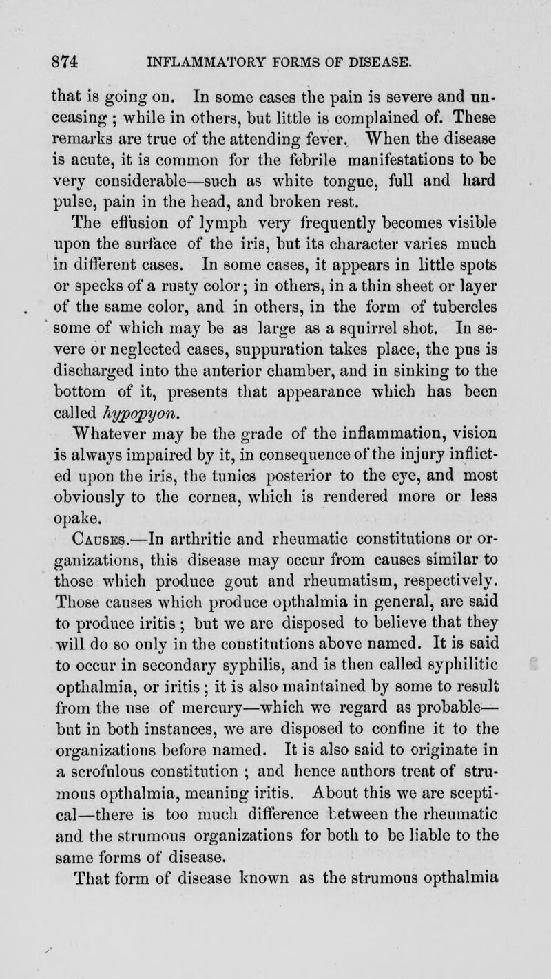 that is going on. In some cases the pain is severe and un- ceasing ; while in others, but little is complained of. These remarks are true of the attending fever. When the disease is acute, it is common for the febrile manifestations to be very considerable—such as white tongue, full and hard pulse, pain in the head, and broken rest. The effusion of lymph very frequently becomes visible upon the surface of the iris, but its character varies much in different cases. In some cases, it appears in little spots or specks of a rusty color; in others, in a thin sheet or layer of the same color, and in others, in the form of tubercles some of which may be as large as a squirrel shot. In se- vere or neglected cases, suppuration takes place, the pus is discharged into the anterior chamber, and in sinking to the bottom of it, presents that appearance which has been called hypopyon. Whatever may be the grade of the inflammation, vision is always impaired by it, in consequence of the injury inflict- ed upon the iris, the tunics posterior to the eye, and most obviously to the cornea, which is rendered more or less opake. Causes.—In arthritic and rheumatic constitutions or or- ganizations, this disease may occur from causes similar to those which produce gout and rheumatism, respectively. Those causes which produce opthalmia in general, are said to produce iritis ; but we are disposed to believe that they will do so only in the constitutions above named. It is said to occur in secondary syphilis, and is then called syphilitic opthalmia, or iritis ; it is also maintained by some to result from the use of mercury—which we regard as probable— but in both instances, we are disposed to confine it to the organizations before named. It is also said to originate in a scrofulous constitution ; and hence authors treat of stru- mous opthalmia, meaning iritis. About this we are scepti- cal—there is too much difference between the rheumatic and the strumous organizations for both to be liable to the same forms of disease. That form of disease known as the strumous opthalmia