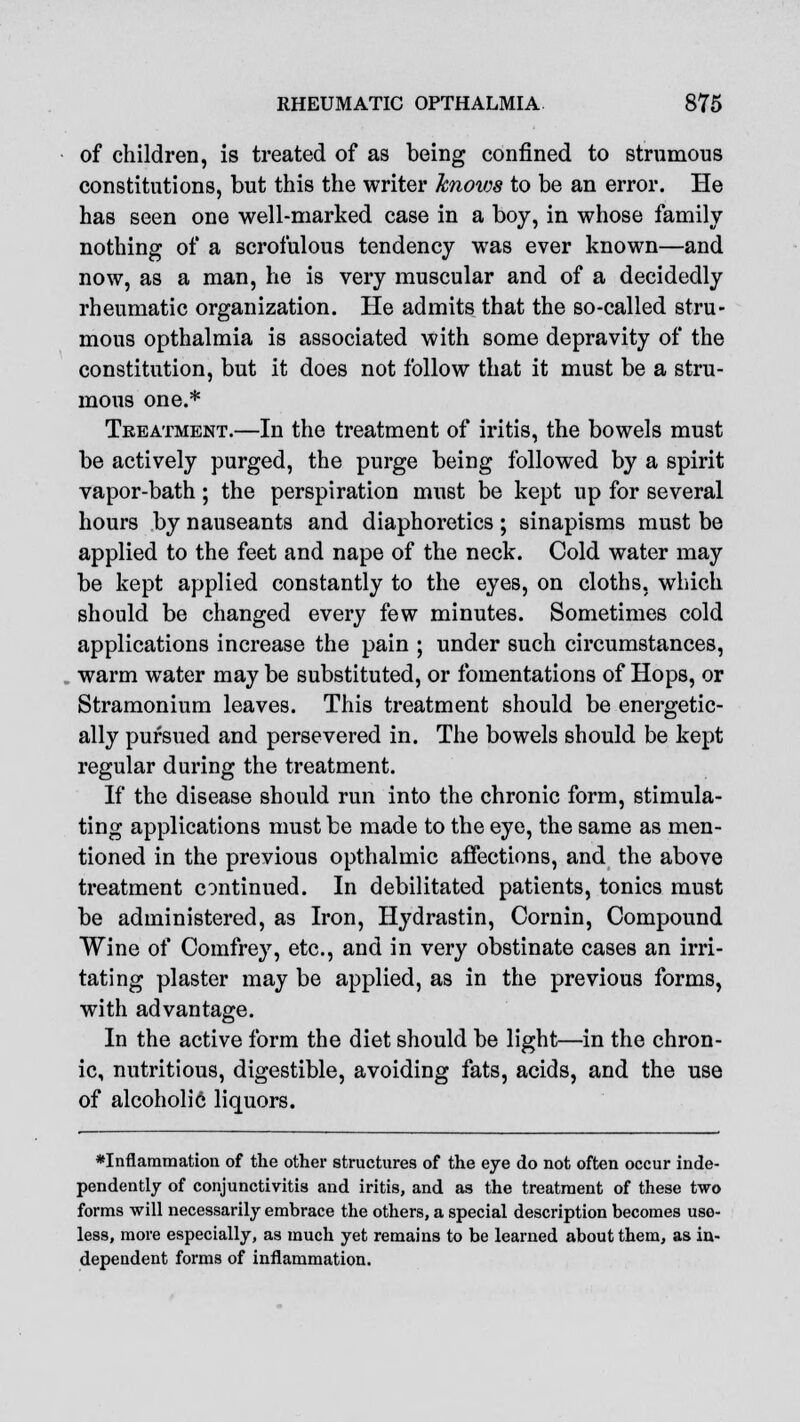 of children, is treated of as being confined to strumous constitutions, but this the writer knows to be an error. He has seen one well-marked case in a boy, in whose family nothing of a scrofulous tendency was ever known—and now, as a man, he is very muscular and of a decidedly rheumatic organization. He admits that the so-called stru- mous opthalmia is associated with some depravity of the constitution, but it does not follow that it must be a stru- mous one.* Treatment.—In the treatment of iritis, the bowels must be actively purged, the purge being followed by a spirit vapor-bath; the perspiration must be kept up for several hours by nauseants and diaphoretics; sinapisms must be applied to the feet and nape of the neck. Cold water may be kept applied constantly to the eyes, on cloths, which should be changed every few minutes. Sometimes cold applications increase the pain ; under such circumstances, warm water may be substituted, or fomentations of Hops, or Stramonium leaves. This treatment should be energetic- ally pursued and persevered in. The bowels should be kept regular during the treatment. If the disease should run into the chronic form, stimula- ting applications must be made to the eye, the same as men- tioned in the previous opthalmic affections, and the above treatment continued. In debilitated patients, tonics must be administered, as Iron, Hydrastin, Cornin, Compound Wine of Comfrey, etc., and in very obstinate cases an irri- tating plaster may be applied, as in the previous forms, with advantage. In the active form the diet should be light—in the chron- ic, nutritious, digestible, avoiding fats, acids, and the use of alcoholic liquors. *Inflammation of the other structures of the eye do not often occur inde- pendently of conjunctivitis and iritis, and as the treatment of these two forms will necessarily embrace the others, a special description becomes use- less, more especially, as much yet remains to be learned about them, as in- dependent forms of inflammation.