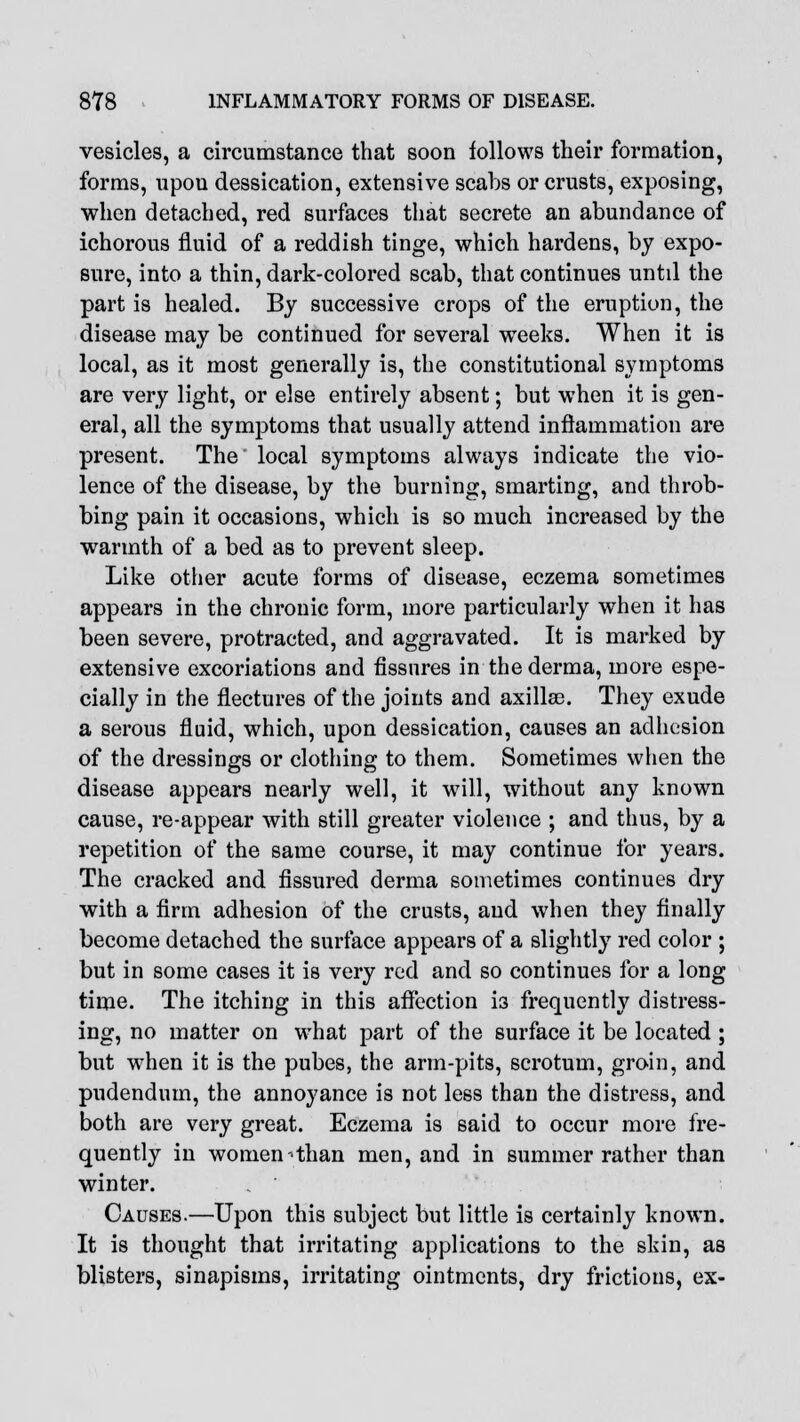 vesicles, a circumstance that soon follows their formation, forms, upou dessication, extensive scabs or crusts, exposing, when detached, red surfaces that secrete an abundance of ichorous fluid of a reddish tinge, which hardens, by expo- sure, into a thin, dark-colored scab, that continues until the part is healed. By successive crops of the eruption, the disease may be continued for several weeks. When it is local, as it most generally is, the constitutional symptoms are very light, or else entirely absent; but when it is gen- eral, all the symptoms that usually attend inflammation are present. The* local symptoms always indicate the vio- lence of the disease, by the burning, smarting, and throb- bing pain it occasions, which is so much increased by the warmth of a bed as to prevent sleep. Like other acute forms of disease, eczema sometimes appears in the chronic form, more particularly when it has been severe, protracted, and aggravated. It is marked by extensive excoriations and fissures in the derma, more espe- cially in the flectures of the joints and axillae. They exude a serous fluid, which, upon dessication, causes an adhesion of the dressings or clothing to them. Sometimes when the disease appears nearly well, it will, without any known cause, re-appear with still greater violence ; and thus, by a repetition of the same course, it may continue for years. The cracked and fissured derma sometimes continues dry with a firm adhesion of the crusts, and when they finally become detached the surface appears of a slightly red color ; but in some cases it is very red and so continues for a long time. The itching in this affection i3 frequently distress- ing, no matter on what part of the surface it be located ; but when it is the pubes, the arm-pits, scrotum, groin, and pudendum, the annoyance is not less than the distress, and both are very great. Eczema is said to occur more fre- quently in women-than men, and in summer rather than winter. . ' Causes.—Upon this subject but little is certainly known. It is thought that irritating applications to the skin, as blisters, sinapisms, irritating ointments, dry frictions, ex-