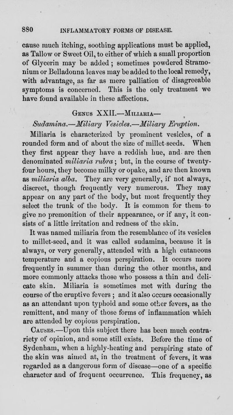 cause much itching, soothing applications must be applied, as Tallow or Sweet Oil, to either of which a small proportion of Glycerin may be added ; sometimes powdered Stramo- nium or Belladonna leaves may be added to the local remedy, with advantage, as far as mere palliation of disagreeable symptoms is concerned. This is the only treatment we have found available in these affections. Genus XXII.—Miliaria— Sudamina.—Miliary Vesicles.—Miliary Eruption. Miliaria is characterized by prominent vesicles, of a rounded form and of about the size of millet-seeds. When they first appear they have a reddish hue, and- are then denominated miliaria rubra; but, in the course of twenty- four hours, they become milky or opake, and are then known as miliaria alba. They are very generally, if not always, discreet, though frequently very numerous. They may appear on any part of the body, but most frequently they select the trunk of the body. It is common for them to give no premonition of their appearance, or if any, it con- sists of a little irritation and redness of the skin. It was named miliaria from the resemblance of its vesicles to millet-seed, and it was called sudamina, because it is always, or very generally, attended with a high cutaneous temperature and a copious perspiration. It occurs more frequently in summer than during the other months, and more commonly attacks those who possess a thin and deli- cate skin. Miliaria is sometimes met with during the course of the eruptive fevers ; and it also occurs occasionally as an attendant upon typhoid and some other fevers, as the remittent, and many of those forms of inflammation which are attended by copious perspiration. Causes.—Upon this subject there has been much contra- riety of opinion, and some still exists. Before the time of Sydenham, when a highly-heating and perspiring state of the skin was aimed at, in the treatment of fevers, it was regarded as a dangerous form of disease—one of a specific character and of frequent occurrence. This frequency, as