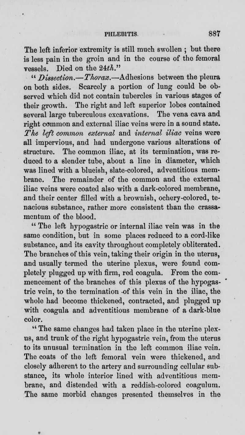The left inferior extremity is still much swollen ; but there is less pain in the groin and in the course of the femoral vessels. Died on the 24^.  Dissection.—Thorax.—Adhesions between the pleura on both sides. Scarcely a portion of lung could be ob- served which did not contain tubercles in various stages of their growth. The right and left superior lobes contained several large tuberculous excavations. The vena cava and right common and external iliac veins were in a sound state. The left common external and internal iliac veins were all impervious, and had undergone various alterations of structure. The common iliac, at its termination, was re- duced to a slender tube, about a line in diameter, which was lined with a blueish, slate-colored, adventitious mem- brane. The remainder of the common and the external iliac veins were coated also with a dark-colored membrane, and their center filled with a brownish, ochery-colored, te- nacious substance, rather more consistent than the crassa- mentum of the blood.  The left hypogastric or internal iliac vein was in the same condition, but in some places reduced to a cord-like substance, and its cavity throughout completely obliterated. The branches of this vein, taking their origin in the uterus, and usually termed the uterine plexus, were found com- pletely plugged up with firm, red coagula. From the com- mencement of the branches of this plexus of the hypogas- tric vein, to the termination -of this vein in the iliac, the whole had become thickened, contracted, and plugged up with coagula and adventitious membrane of a dark-blue color. 11 The same changes had taken place in the uterine plex- us, and trunk of the right hypogastric vein, from the uterus to its unusual termination in the left common iliac vein. The coats of the left femoral vein were thickened, and closely adherent to the artery and surrounding cellular sub- stance, its whole interior lined with adventitious mem- brane, and distended with a reddish-colored coagulum. The same morbid changes presented themselves in the