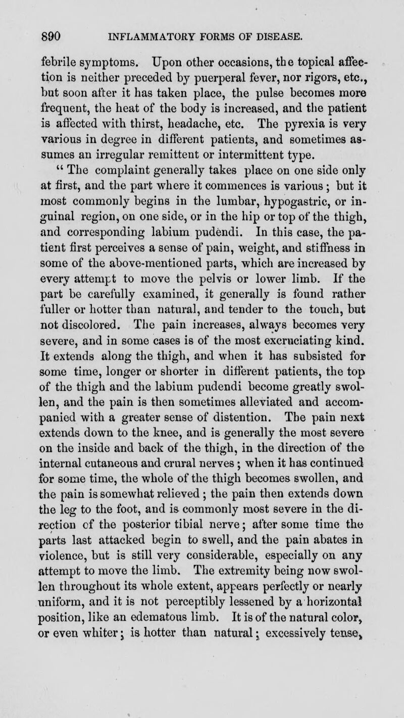 febrile symptoms. Upon other occasions, the topical affec- tion is neither preceded by puerperal fever, nor rigors, etc., but soon after it has taken place, the pulse becomes more frequent, the heat of the body is increased, and the patient is affected with thirst, headache, etc. The pyrexia is very various in degree in different patients, and sometimes as- sumes an irregular remittent or intermittent type.  The complaint generally takes place on one side only at first, and the part where it commences is various ; but it most commonly begins in the lumbar, hypogastric, or in- guinal region, on one side, or in the hip or top of the thigh, and corresponding labium pudendi. In this case, the pa- tient first perceives a sense of pain, weight, and stiffness in some of the above-mentioned parts, which are increased by every attempt to move the pelvis or lower limb. If the part be carefully examined, it generally is found rather fuller or hotter than natural, and tender to the touch, but not discolored. The pain increases, always becomes very severe, and in some cases is of the most excruciating kind. It extends along the thigh, and when it has subsisted for some time, longer or shorter in different patients, the top of the thigh and the labium pudendi become greatly swol- len, and the pain is then sometimes alleviated and accom- panied with a greater sense of distention. The pain next extends down to the knee, and is generally the most severe on the inside and back of the thigh, in the direction of the internal cutaneous and crural nerves; when it has continued for some time, the whole of the thigh becomes swollen, and the pain is somewhat relieved ; the pain then extends down the leg to the foot, and is commonly most severe in the di- rection of the posterior tibial nerve; after some time the parts last attacked begin to swell, and the pain abates in violence, but is still very considerable, especially on any attempt to move the limb. The extremity being now swol- len throughout its whole extent, appears perfectly or nearly uniform, and it is not perceptibly lessened by a horizontal position, like an edematous limb. It is of the natural color, or even whiter j is hotter than natural • excessively tense,,