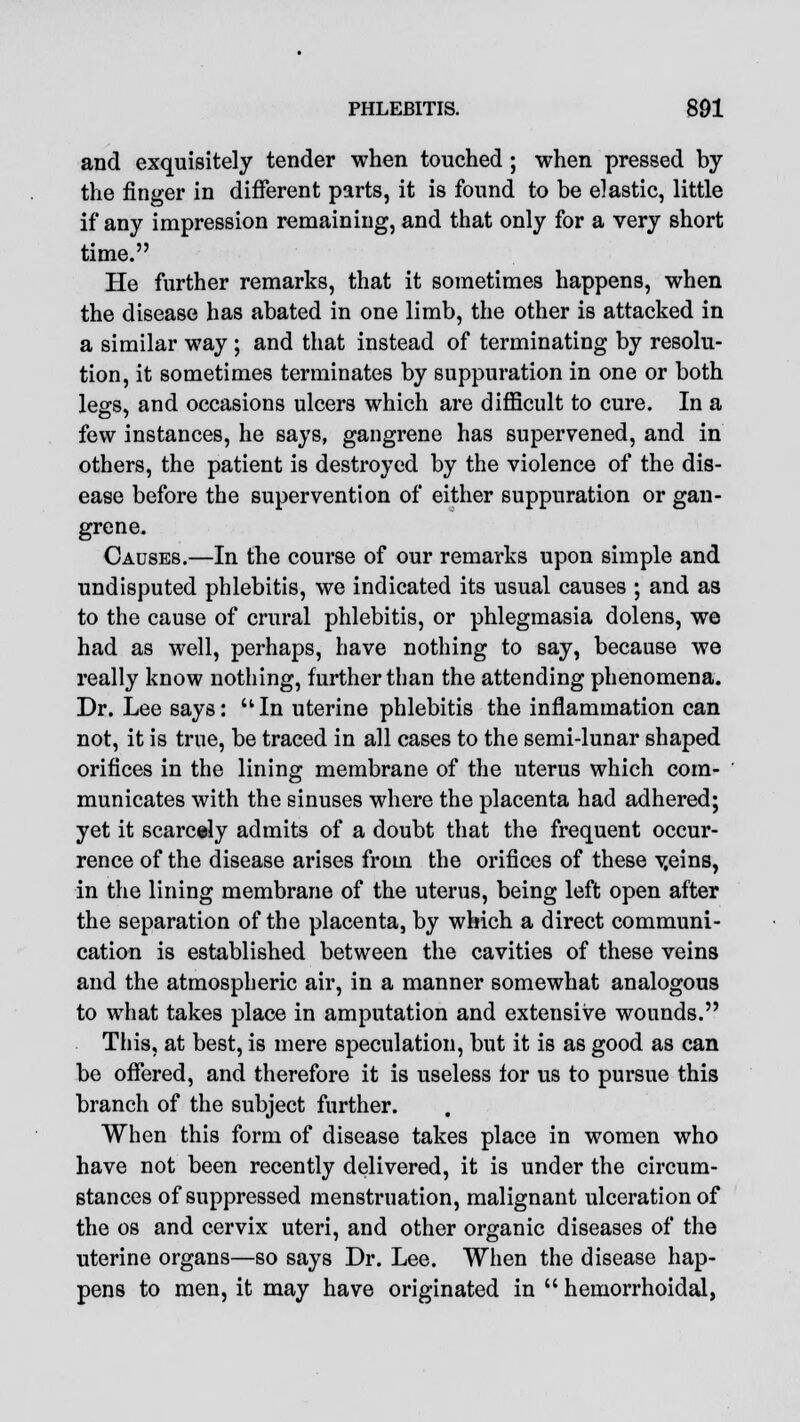 and exquisitely tender when touched; when pressed by the finger in different parts, it is found to be elastic, little if any impression remaining, and that only for a very short time. He further remarks, that it sometimes happens, when the disease has abated in one limb, the other is attacked in a similar way ; and that instead of terminating by resolu- tion, it sometimes terminates by suppuration in one or both legs, and occasions ulcers which are difficult to cure. In a few instances, he says, gangrene has supervened, and in others, the patient is destroyed by the violence of the dis- ease before the supervention of either suppuration or gan- grene. Causes.—In the course of our remarks upon simple and undisputed phlebitis, we indicated its usual causes ; and as to the cause of crural phlebitis, or phlegmasia dolens, we had as well, perhaps, have nothing to say, because we really know nothing, further than the attending phenomena. Dr. Lee says: In uterine phlebitis the inflammation can not, it is true, be traced in all cases to the semi-lunar shaped orifices in the lining membrane of the uterus which com- municates with the sinuses where the placenta had adhered; yet it scarcely admits of a doubt that the frequent occur- rence of the disease arises from the orifices of these v.eins, in the lining membrane of the uterus, being left open after the separation of the placenta, by which a direct communi- cation is established between the cavities of these veins and the atmospheric air, in a manner somewhat analogous to what takes place in amputation and extensive wounds. This, at best, is mere speculation, but it is as good as can be offered, and therefore it is useless for us to pursue this branch of the subject further. When this form of disease takes place in women who have not been recently delivered, it is under the circum- stances of suppressed menstruation, malignant ulceration of the os and cervix uteri, and other organic diseases of the uterine organs—so says Dr. Lee. When the disease hap- pens to men, it may have originated in  hemorrhoidal,