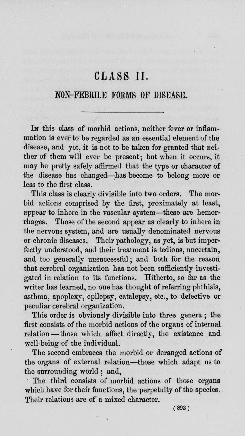 CLASS II, NON-FEBRILE FORMS OF DISEASE. In this class of morbid actions, neither fever or inflam- mation is ever to be regarded as an essential element of the disease, and yet, it is not to be taken for granted that nei- ther of them will ever be present; but when it occurs, it may be pretty safely affirmed that the type or character of the disease has changed—;has become to belong more or less to the first class. This class is clearly divisible into two orders. The mor- bid actions comprised by the first, proximately at least, appear to inhere in the vascular system—these are hemor- rhages. Those of the second appear as clearly to inhere in the nervous system, and are usually denominated nervous or chronic diseases. Their pathology, as yet, is but imper- fectly understood, aud their treatment is tedious, uncertain, and too generally unsuccessful; and both for the reason that cerebral organization has not been sufficiently investi- gated in relation to its functions. Hitherto, so far as the writer has learned, no one has thought of referring phthisis, asthma, apoplexy, epilepsy, catalepsy, etc., to defective or peculiar cerebral organization. This order is obviously divisible into three genera ; the first consists of the morbid actions of the organs of internal relation — those which affect directly, the existence and well-being of the individual. The second embraces the morbid or deranged actions of the organs of external relation—those which adapt us to the surrounding world ; and, The third consists of morbid actions of those organs which have for their functions, the perpetuity of the species. Their relations are of a mixed character.