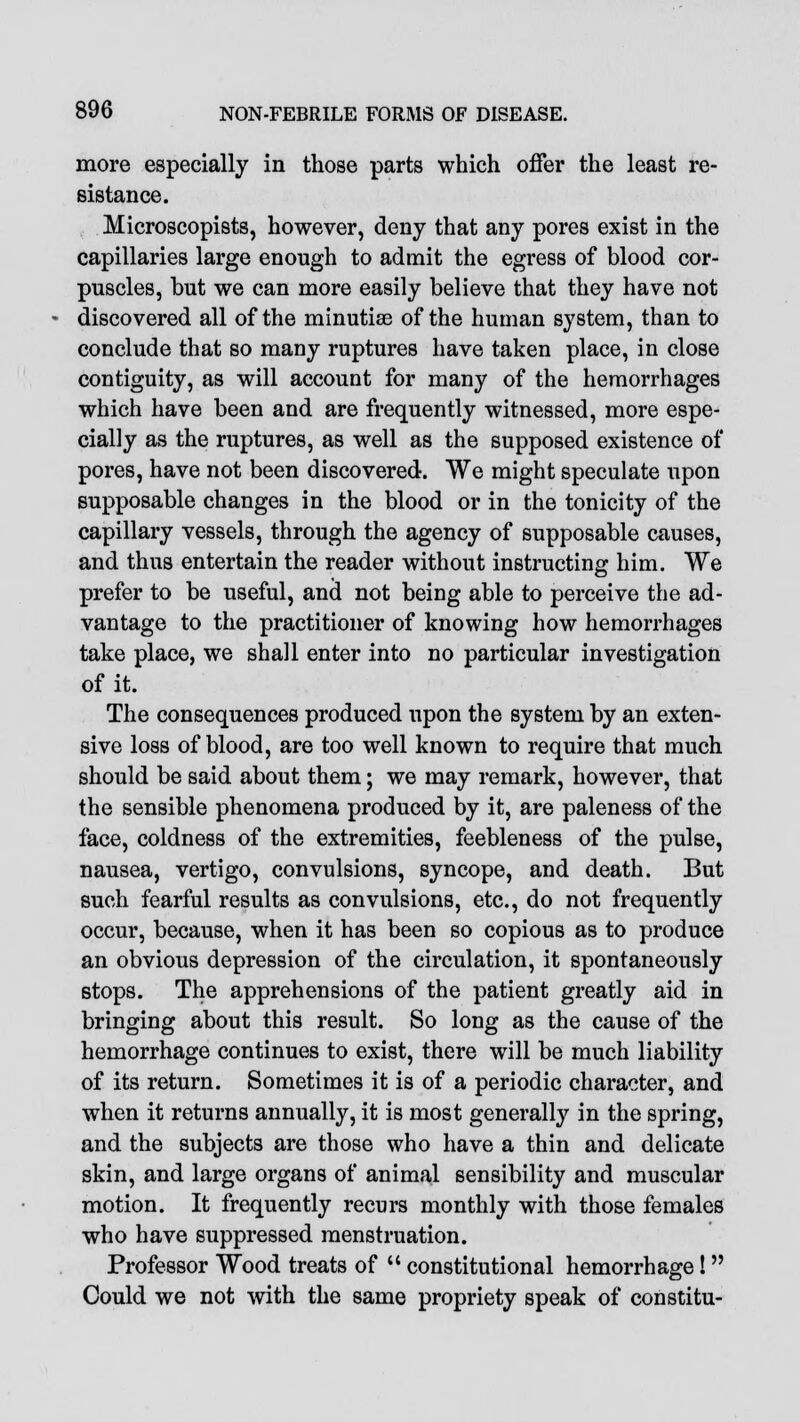 more especially in those parts which offer the least re- sistance. Microscopists, however, deny that any pores exist in the capillaries large enough to admit the egress of blood cor- puscles, but we can more easily believe that they have not discovered all of the minutiae of the human system, than to conclude that so many ruptures have taken place, in close contiguity, as will account for many of the hemorrhages which have been and are frequently witnessed, more espe- cially as the ruptures, as well as the supposed existence of pores, have not been discovered. We might speculate upon supposable changes in the blood or in the tonicity of the capillary vessels, through the agency of supposable causes, and thus entertain the reader without instructing him. We prefer to be useful, and not being able to perceive the ad- vantage to the practitioner of knowing how hemorrhages take place, we shall enter into no particular investigation of it. The consequences produced upon the system by an exten- sive loss of blood, are too well known to require that much should be said about them; we may remark, however, that the sensible phenomena produced by it, are paleness of the face, coldness of the extremities, feebleness of the pulse, nausea, vertigo, convulsions, syncope, and death. But such fearful results as convulsions, etc., do not frequently occur, because, when it has been so copious as to produce an obvious depression of the circulation, it spontaneously stops. The apprehensions of the patient greatly aid in bringing about this result. So long as the cause of the hemorrhage continues to exist, there will be much liability of its return. Sometimes it is of a periodic character, and when it returns annually, it is most generally in the spring, and the subjects are those who have a thin and delicate skin, and large organs of animal sensibility and muscular motion. It frequently recurs monthly with those females who have suppressed menstruation. Professor Wood treats of  constitutional hemorrhage! Could we not with the same propriety speak of constitu-