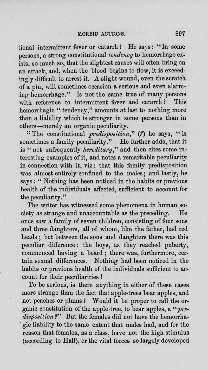 tional intermittent fever or catarrh? He says: In some persons, a strong constitutional tendency to hemorrhage ex- ists, so much so, that the slightest causes will often bring on an attack, and, when the blood begins to flow, it is exceed- ingly difficult to arrest it. A slight wound, even the scratch of a pin, will sometimes occasion a serious and even alarm- ing hemorrhage. Is not the same true of many persons with reference to intermittent fever and catarrh ? This hemorrhagic  tendency, amounts at last to nothing more than a liability which is stronger in some persons than in others—merely an organic peculiarity.  The constitutional predisposition (?) he says,  is sometimes a family peculiarity. He further adds, that it is  not unfrequently hereditary, and then cites some in- teresting examples of it, and notes a remarkable peculiarity in connection with it, viz: that this family predisposition was almost entirely confined to the males; and lastly, he says :  Nothing has been noticed in the habits or previous health of the individuals affected, sufficient to account for the peculiarity. The writer has witnessed some phenomena in human so- ciety as strange and unaccountable as the preceding. He once saw a family of seven children, consisting of four sons and three daughters, all of whom, like the father, had red heads ; but between the sons and daughters there was this peculiar difference: the boys, as they reached puberty, commenced having a beard ; there was, furthermore, cer- tain sexual differences. Nothing had been noticed in the habits or previous health of the individuals sufficient to ac- count for their peculiarities ! To be serious, is there anything in either of these cases more strange than the fact that apple-trees bear apples, and not peaches or plums ? Would it be proper to call the or- ganic constitution of the apple-tree, to bear apples, a pre- disposition V But the females did not have the hemorrha- ' gic liability to the same extent that males had, and for the reason that females, as a class, have not the high stimulus (according to Hall), or the vital forces so largely developed