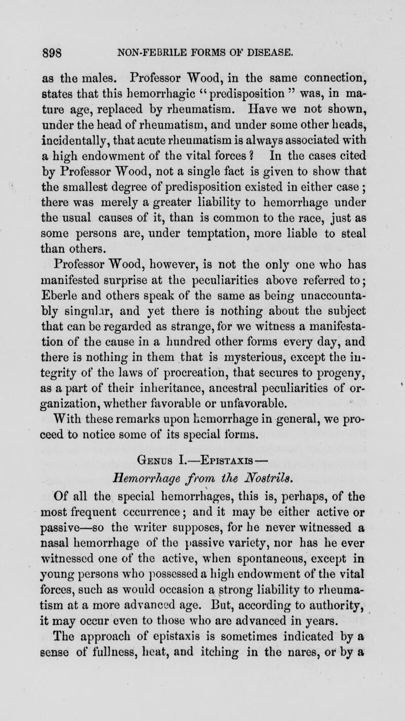 as the males. Professor Wood, in the same connection, states that this hemorrhagic predisposition  was, in ma- ture age, replaced by rheumatism. Have we not shown, under the head of rheumatism, and under some other heads, incidentally, that acute rheumatism is always associated with a high endowment of the vital forces ? In the cases cited by Professor Wood, not a single fact is given to show that the smallest degree of predisposition existed in either case ; there was merely a greater liability to hemorrhage under the usual causes of it, than is common to the race, just as some persons are, under temptation, more liable to steal than others. Professor Wood, however, is not the only one who has manifested surprise at the peculiarities above referred to; Eberle and others speak of the same as being unaccounta- bly singular, and yet there is nothing about the subject that can be regarded as strange, for we witness a manifesta- tion of the cause in a hundred other forms every day, and there is nothing in them that is mysterious, except the in- tegrity of the laws of procreation, that secures to progeny, as a part of their inheritance, ancestral peculiarities of or- ganization, whether favorable or unfavorable. With these remarks upon hemorrhage in general, we pro- ceed to notice some of its special forms. Genus I.—Epistaxis— Hemorrhage from the Nostrils. Of all the special hemorrhages, this is, perhaps, of the most frequent occurrence; and it may be either active or passive—so the writer supposes, for he never witnessed a nasal hemorrhage of the passive variety, nor has he ever witnessed one of the active, when spontaneous, except in young persons who possessed a high endowment of the vital forces, such as would occasion a strong liability to rheuma- tism at a more advanced age. But, according to authority, it may occur even to those who are advanced in years. The approach of epistaxis is sometimes indicated by a sense of fullness, heat, and itching in the nares, or by a